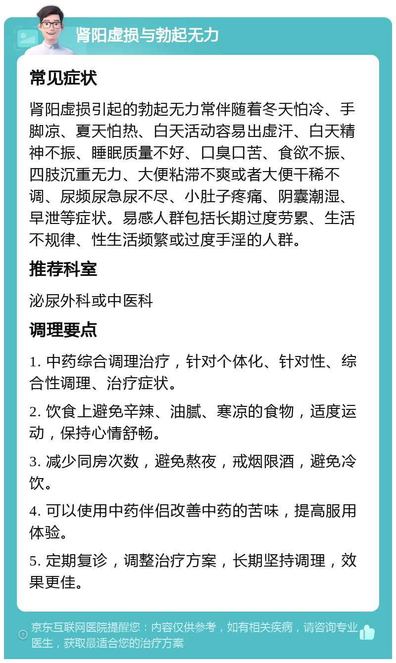 肾阳虚损与勃起无力 常见症状 肾阳虚损引起的勃起无力常伴随着冬天怕冷、手脚凉、夏天怕热、白天活动容易出虚汗、白天精神不振、睡眠质量不好、口臭口苦、食欲不振、四肢沉重无力、大便粘滞不爽或者大便干稀不调、尿频尿急尿不尽、小肚子疼痛、阴囊潮湿、早泄等症状。易感人群包括长期过度劳累、生活不规律、性生活频繁或过度手淫的人群。 推荐科室 泌尿外科或中医科 调理要点 1. 中药综合调理治疗，针对个体化、针对性、综合性调理、治疗症状。 2. 饮食上避免辛辣、油腻、寒凉的食物，适度运动，保持心情舒畅。 3. 减少同房次数，避免熬夜，戒烟限酒，避免冷饮。 4. 可以使用中药伴侣改善中药的苦味，提高服用体验。 5. 定期复诊，调整治疗方案，长期坚持调理，效果更佳。