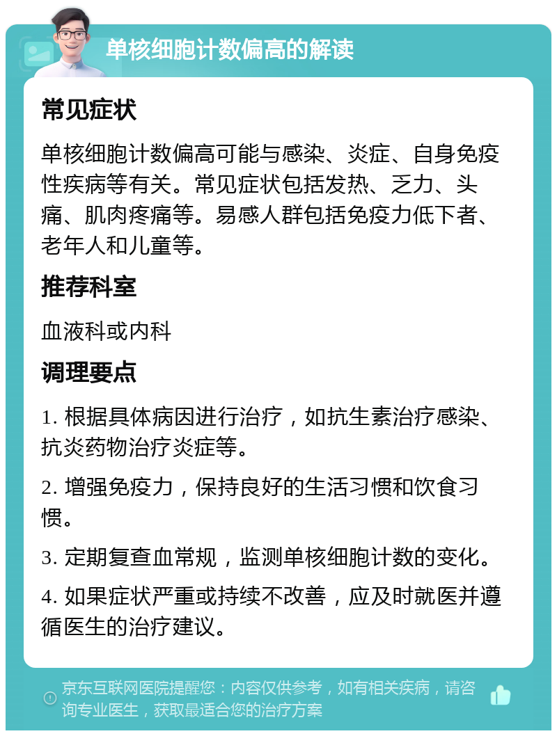 单核细胞计数偏高的解读 常见症状 单核细胞计数偏高可能与感染、炎症、自身免疫性疾病等有关。常见症状包括发热、乏力、头痛、肌肉疼痛等。易感人群包括免疫力低下者、老年人和儿童等。 推荐科室 血液科或内科 调理要点 1. 根据具体病因进行治疗，如抗生素治疗感染、抗炎药物治疗炎症等。 2. 增强免疫力，保持良好的生活习惯和饮食习惯。 3. 定期复查血常规，监测单核细胞计数的变化。 4. 如果症状严重或持续不改善，应及时就医并遵循医生的治疗建议。