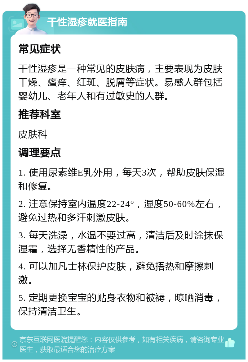 干性湿疹就医指南 常见症状 干性湿疹是一种常见的皮肤病，主要表现为皮肤干燥、瘙痒、红斑、脱屑等症状。易感人群包括婴幼儿、老年人和有过敏史的人群。 推荐科室 皮肤科 调理要点 1. 使用尿素维E乳外用，每天3次，帮助皮肤保湿和修复。 2. 注意保持室内温度22-24°，湿度50-60%左右，避免过热和多汗刺激皮肤。 3. 每天洗澡，水温不要过高，清洁后及时涂抹保湿霜，选择无香精性的产品。 4. 可以加凡士林保护皮肤，避免捂热和摩擦刺激。 5. 定期更换宝宝的贴身衣物和被褥，晾晒消毒，保持清洁卫生。