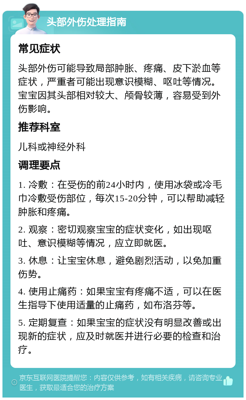 头部外伤处理指南 常见症状 头部外伤可能导致局部肿胀、疼痛、皮下淤血等症状，严重者可能出现意识模糊、呕吐等情况。宝宝因其头部相对较大、颅骨较薄，容易受到外伤影响。 推荐科室 儿科或神经外科 调理要点 1. 冷敷：在受伤的前24小时内，使用冰袋或冷毛巾冷敷受伤部位，每次15-20分钟，可以帮助减轻肿胀和疼痛。 2. 观察：密切观察宝宝的症状变化，如出现呕吐、意识模糊等情况，应立即就医。 3. 休息：让宝宝休息，避免剧烈活动，以免加重伤势。 4. 使用止痛药：如果宝宝有疼痛不适，可以在医生指导下使用适量的止痛药，如布洛芬等。 5. 定期复查：如果宝宝的症状没有明显改善或出现新的症状，应及时就医并进行必要的检查和治疗。