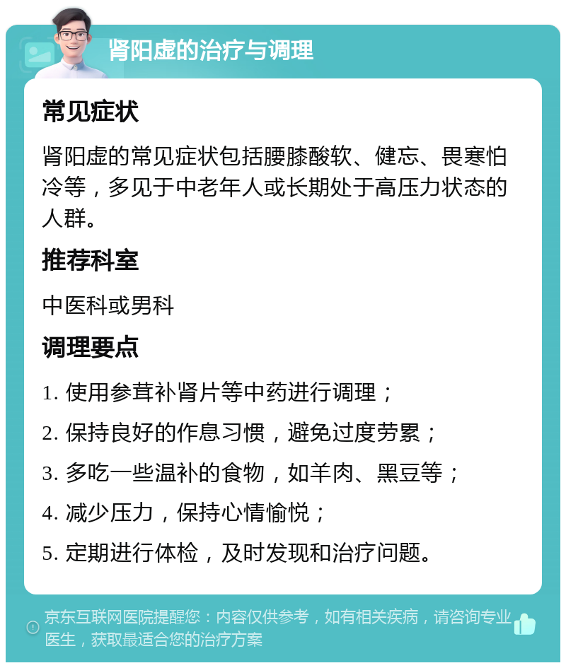 肾阳虚的治疗与调理 常见症状 肾阳虚的常见症状包括腰膝酸软、健忘、畏寒怕冷等，多见于中老年人或长期处于高压力状态的人群。 推荐科室 中医科或男科 调理要点 1. 使用参茸补肾片等中药进行调理； 2. 保持良好的作息习惯，避免过度劳累； 3. 多吃一些温补的食物，如羊肉、黑豆等； 4. 减少压力，保持心情愉悦； 5. 定期进行体检，及时发现和治疗问题。