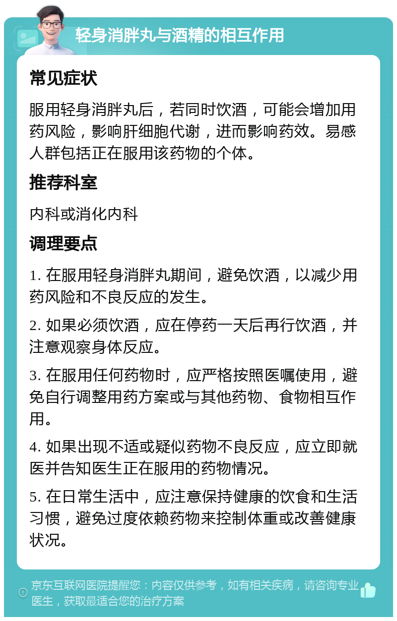 轻身消胖丸与酒精的相互作用 常见症状 服用轻身消胖丸后，若同时饮酒，可能会增加用药风险，影响肝细胞代谢，进而影响药效。易感人群包括正在服用该药物的个体。 推荐科室 内科或消化内科 调理要点 1. 在服用轻身消胖丸期间，避免饮酒，以减少用药风险和不良反应的发生。 2. 如果必须饮酒，应在停药一天后再行饮酒，并注意观察身体反应。 3. 在服用任何药物时，应严格按照医嘱使用，避免自行调整用药方案或与其他药物、食物相互作用。 4. 如果出现不适或疑似药物不良反应，应立即就医并告知医生正在服用的药物情况。 5. 在日常生活中，应注意保持健康的饮食和生活习惯，避免过度依赖药物来控制体重或改善健康状况。