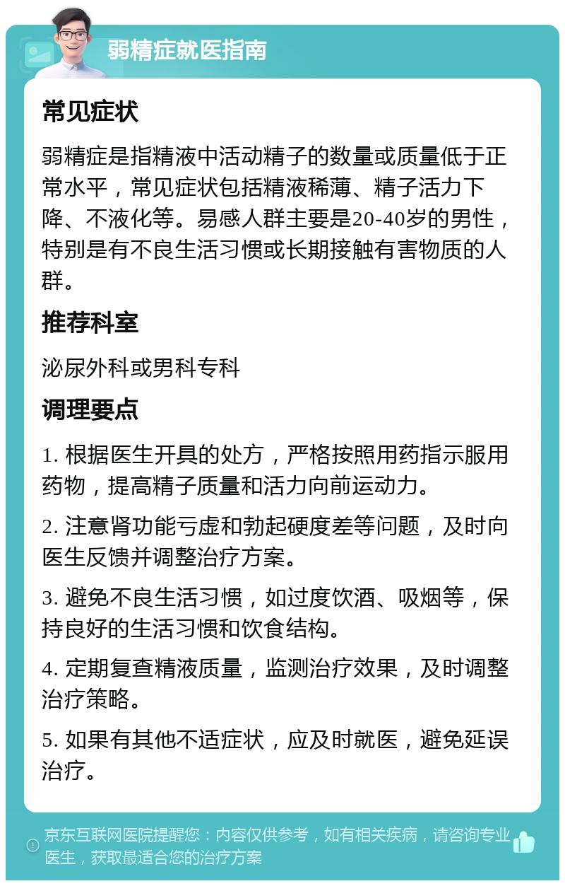 弱精症就医指南 常见症状 弱精症是指精液中活动精子的数量或质量低于正常水平，常见症状包括精液稀薄、精子活力下降、不液化等。易感人群主要是20-40岁的男性，特别是有不良生活习惯或长期接触有害物质的人群。 推荐科室 泌尿外科或男科专科 调理要点 1. 根据医生开具的处方，严格按照用药指示服用药物，提高精子质量和活力向前运动力。 2. 注意肾功能亏虚和勃起硬度差等问题，及时向医生反馈并调整治疗方案。 3. 避免不良生活习惯，如过度饮酒、吸烟等，保持良好的生活习惯和饮食结构。 4. 定期复查精液质量，监测治疗效果，及时调整治疗策略。 5. 如果有其他不适症状，应及时就医，避免延误治疗。