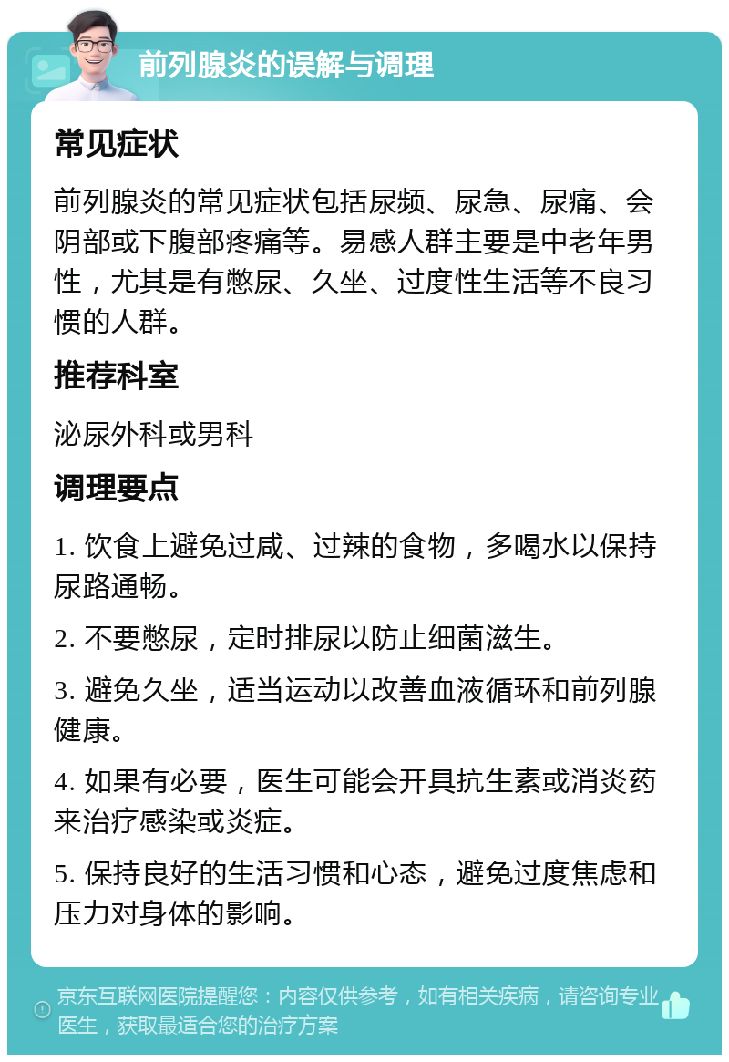 前列腺炎的误解与调理 常见症状 前列腺炎的常见症状包括尿频、尿急、尿痛、会阴部或下腹部疼痛等。易感人群主要是中老年男性，尤其是有憋尿、久坐、过度性生活等不良习惯的人群。 推荐科室 泌尿外科或男科 调理要点 1. 饮食上避免过咸、过辣的食物，多喝水以保持尿路通畅。 2. 不要憋尿，定时排尿以防止细菌滋生。 3. 避免久坐，适当运动以改善血液循环和前列腺健康。 4. 如果有必要，医生可能会开具抗生素或消炎药来治疗感染或炎症。 5. 保持良好的生活习惯和心态，避免过度焦虑和压力对身体的影响。