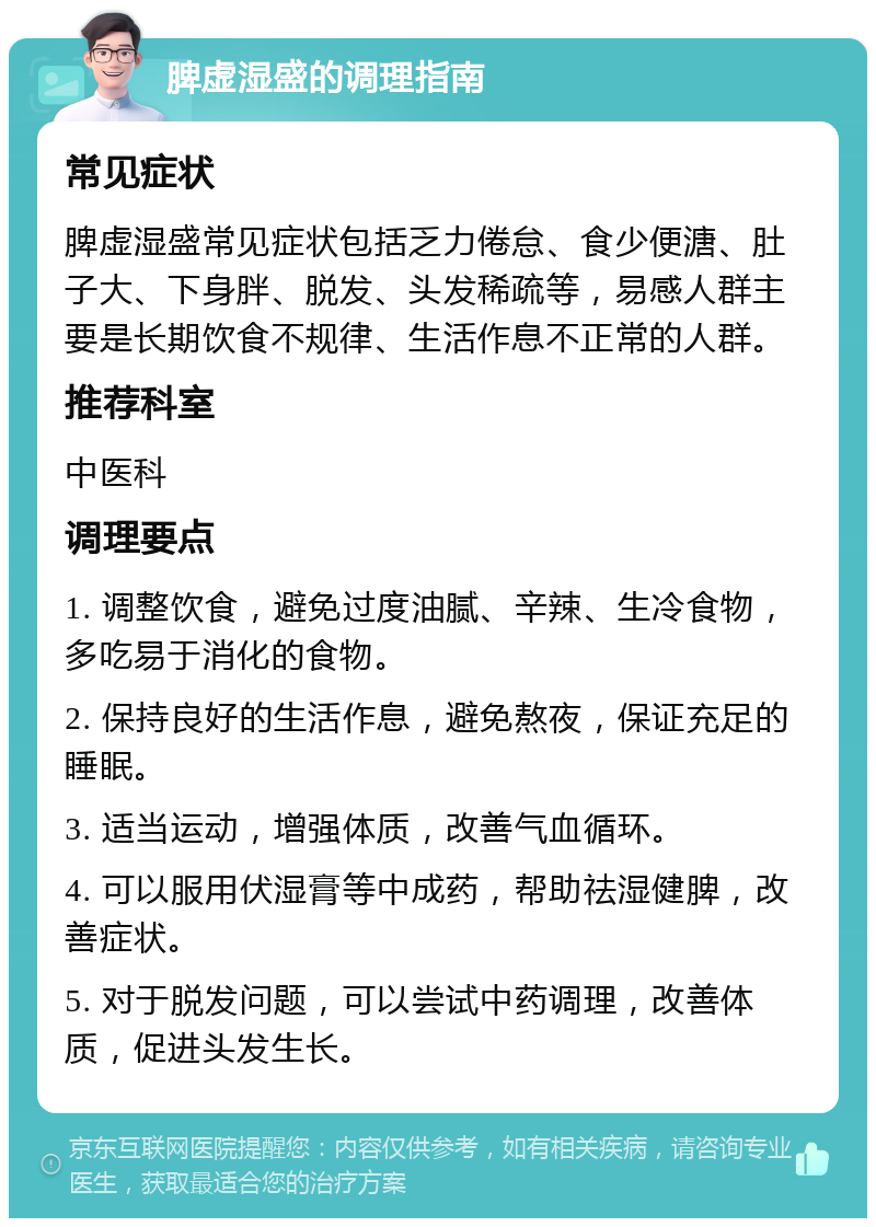 脾虚湿盛的调理指南 常见症状 脾虚湿盛常见症状包括乏力倦怠、食少便溏、肚子大、下身胖、脱发、头发稀疏等，易感人群主要是长期饮食不规律、生活作息不正常的人群。 推荐科室 中医科 调理要点 1. 调整饮食，避免过度油腻、辛辣、生冷食物，多吃易于消化的食物。 2. 保持良好的生活作息，避免熬夜，保证充足的睡眠。 3. 适当运动，增强体质，改善气血循环。 4. 可以服用伏湿膏等中成药，帮助祛湿健脾，改善症状。 5. 对于脱发问题，可以尝试中药调理，改善体质，促进头发生长。