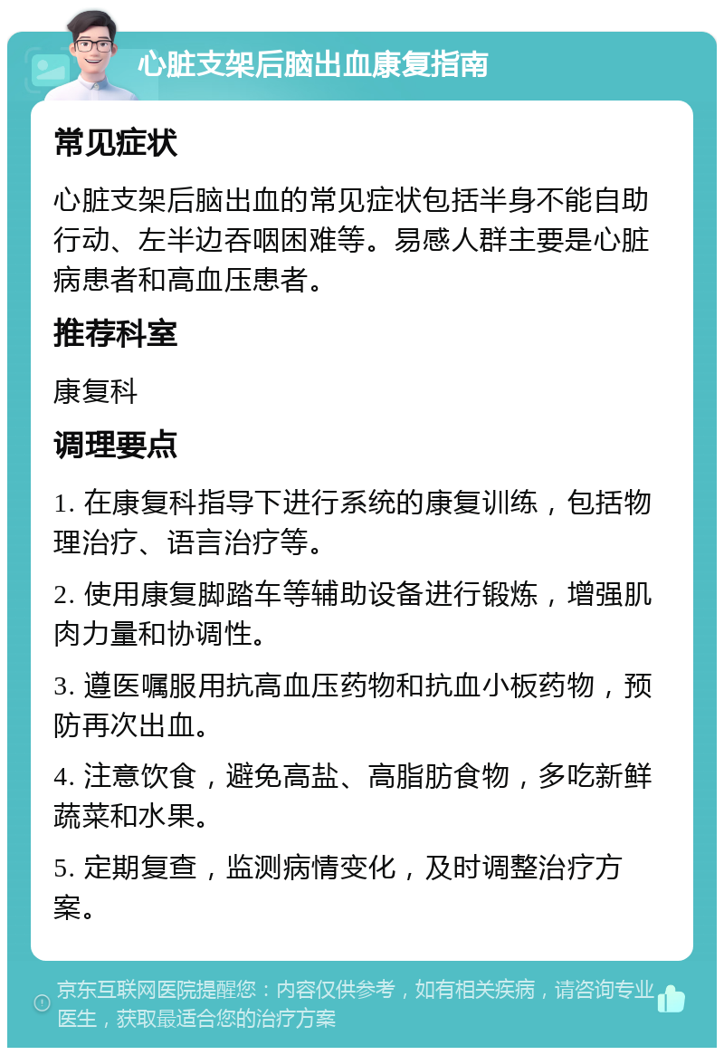 心脏支架后脑出血康复指南 常见症状 心脏支架后脑出血的常见症状包括半身不能自助行动、左半边吞咽困难等。易感人群主要是心脏病患者和高血压患者。 推荐科室 康复科 调理要点 1. 在康复科指导下进行系统的康复训练，包括物理治疗、语言治疗等。 2. 使用康复脚踏车等辅助设备进行锻炼，增强肌肉力量和协调性。 3. 遵医嘱服用抗高血压药物和抗血小板药物，预防再次出血。 4. 注意饮食，避免高盐、高脂肪食物，多吃新鲜蔬菜和水果。 5. 定期复查，监测病情变化，及时调整治疗方案。