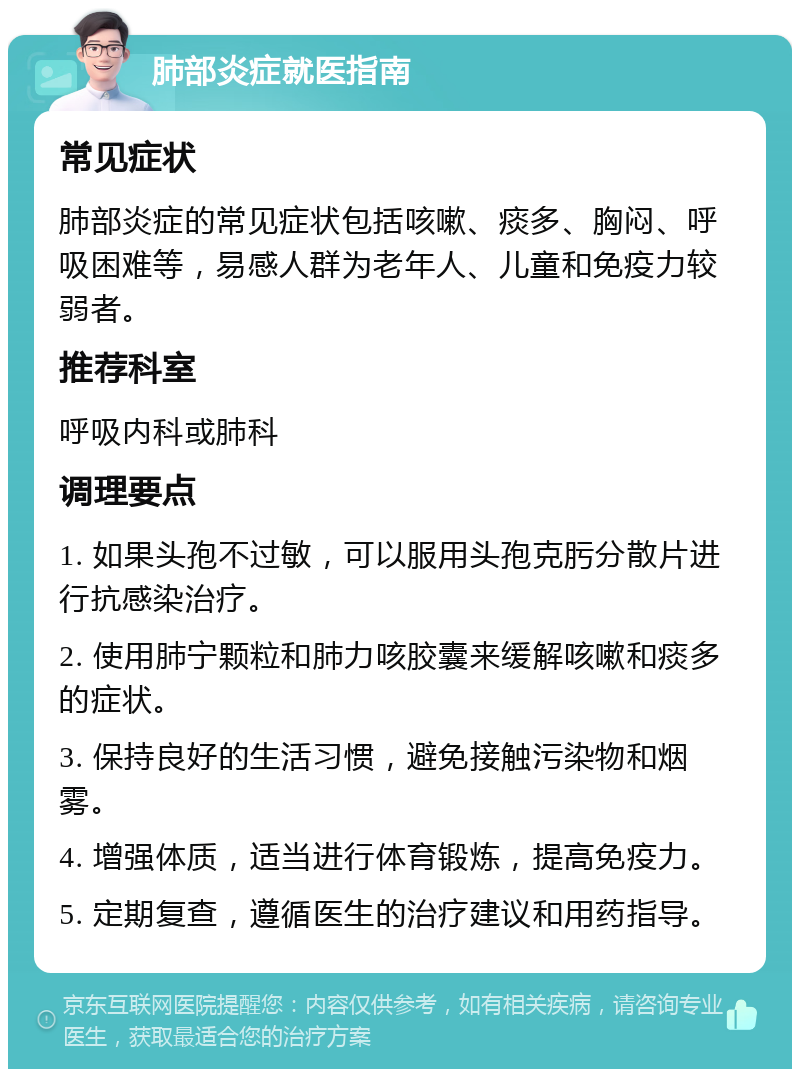 肺部炎症就医指南 常见症状 肺部炎症的常见症状包括咳嗽、痰多、胸闷、呼吸困难等，易感人群为老年人、儿童和免疫力较弱者。 推荐科室 呼吸内科或肺科 调理要点 1. 如果头孢不过敏，可以服用头孢克肟分散片进行抗感染治疗。 2. 使用肺宁颗粒和肺力咳胶囊来缓解咳嗽和痰多的症状。 3. 保持良好的生活习惯，避免接触污染物和烟雾。 4. 增强体质，适当进行体育锻炼，提高免疫力。 5. 定期复查，遵循医生的治疗建议和用药指导。