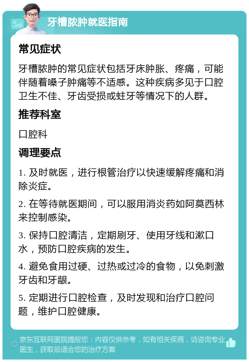 牙槽脓肿就医指南 常见症状 牙槽脓肿的常见症状包括牙床肿胀、疼痛，可能伴随着嗓子肿痛等不适感。这种疾病多见于口腔卫生不佳、牙齿受损或蛀牙等情况下的人群。 推荐科室 口腔科 调理要点 1. 及时就医，进行根管治疗以快速缓解疼痛和消除炎症。 2. 在等待就医期间，可以服用消炎药如阿莫西林来控制感染。 3. 保持口腔清洁，定期刷牙、使用牙线和漱口水，预防口腔疾病的发生。 4. 避免食用过硬、过热或过冷的食物，以免刺激牙齿和牙龈。 5. 定期进行口腔检查，及时发现和治疗口腔问题，维护口腔健康。