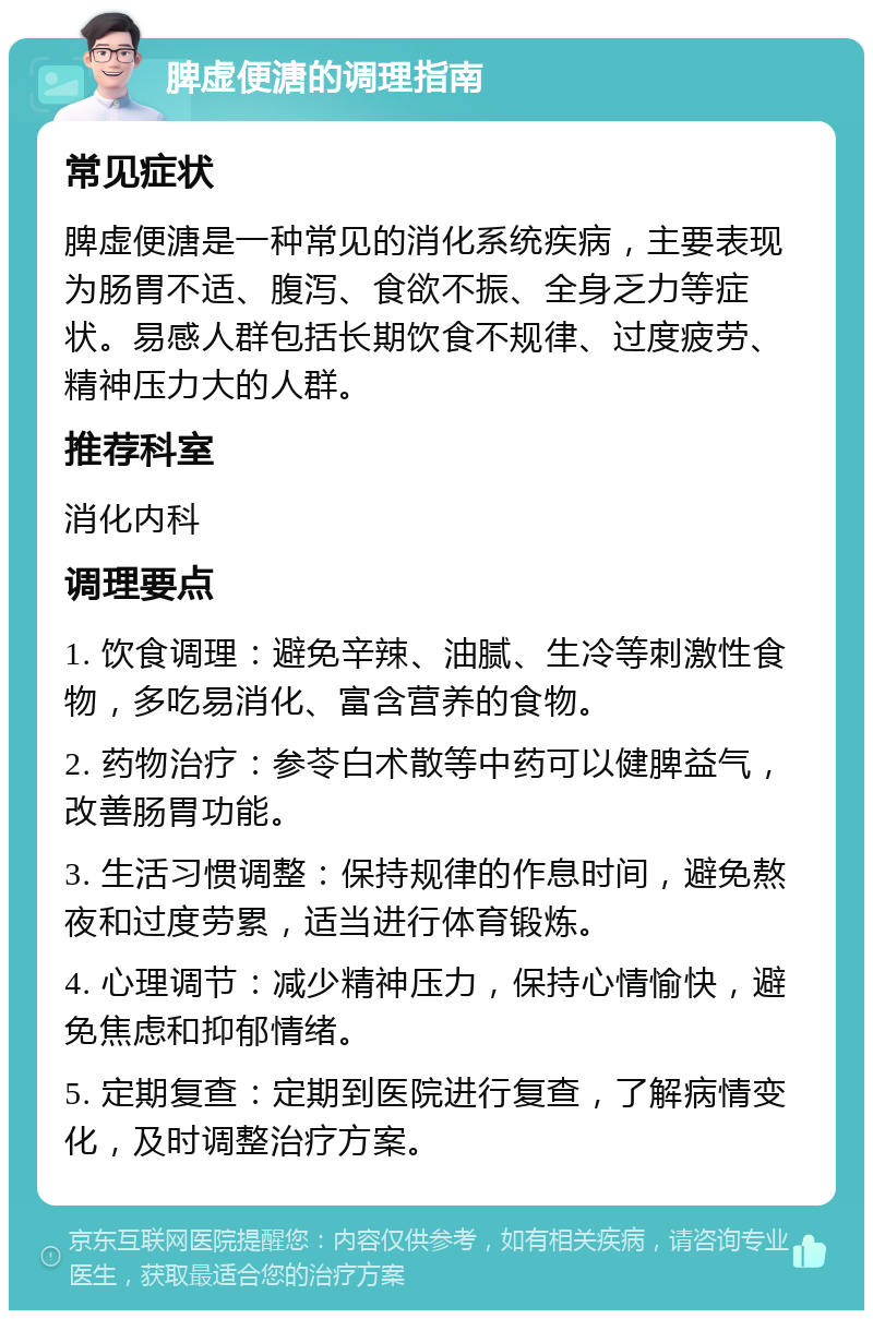 脾虚便溏的调理指南 常见症状 脾虚便溏是一种常见的消化系统疾病，主要表现为肠胃不适、腹泻、食欲不振、全身乏力等症状。易感人群包括长期饮食不规律、过度疲劳、精神压力大的人群。 推荐科室 消化内科 调理要点 1. 饮食调理：避免辛辣、油腻、生冷等刺激性食物，多吃易消化、富含营养的食物。 2. 药物治疗：参苓白术散等中药可以健脾益气，改善肠胃功能。 3. 生活习惯调整：保持规律的作息时间，避免熬夜和过度劳累，适当进行体育锻炼。 4. 心理调节：减少精神压力，保持心情愉快，避免焦虑和抑郁情绪。 5. 定期复查：定期到医院进行复查，了解病情变化，及时调整治疗方案。