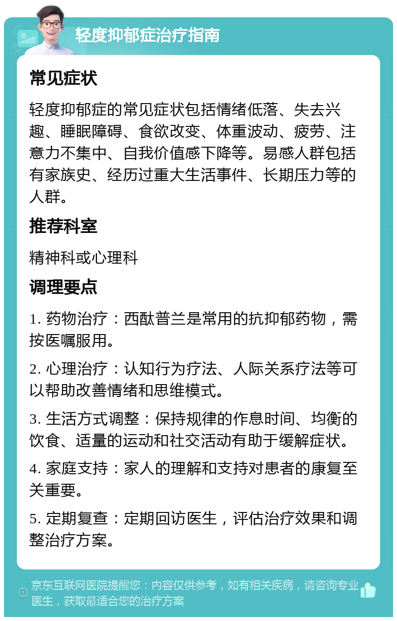 轻度抑郁症治疗指南 常见症状 轻度抑郁症的常见症状包括情绪低落、失去兴趣、睡眠障碍、食欲改变、体重波动、疲劳、注意力不集中、自我价值感下降等。易感人群包括有家族史、经历过重大生活事件、长期压力等的人群。 推荐科室 精神科或心理科 调理要点 1. 药物治疗：西酞普兰是常用的抗抑郁药物，需按医嘱服用。 2. 心理治疗：认知行为疗法、人际关系疗法等可以帮助改善情绪和思维模式。 3. 生活方式调整：保持规律的作息时间、均衡的饮食、适量的运动和社交活动有助于缓解症状。 4. 家庭支持：家人的理解和支持对患者的康复至关重要。 5. 定期复查：定期回访医生，评估治疗效果和调整治疗方案。