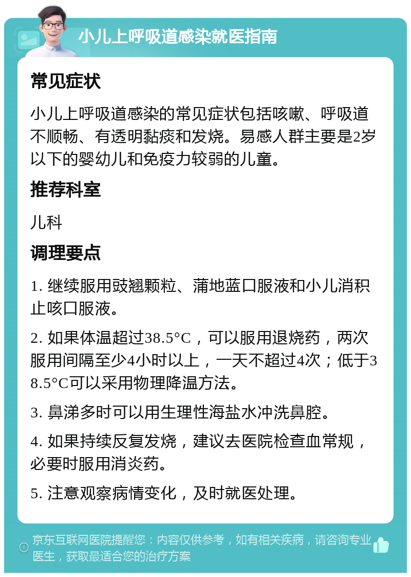 小儿上呼吸道感染就医指南 常见症状 小儿上呼吸道感染的常见症状包括咳嗽、呼吸道不顺畅、有透明黏痰和发烧。易感人群主要是2岁以下的婴幼儿和免疫力较弱的儿童。 推荐科室 儿科 调理要点 1. 继续服用豉翘颗粒、蒲地蓝口服液和小儿消积止咳口服液。 2. 如果体温超过38.5°C，可以服用退烧药，两次服用间隔至少4小时以上，一天不超过4次；低于38.5°C可以采用物理降温方法。 3. 鼻涕多时可以用生理性海盐水冲洗鼻腔。 4. 如果持续反复发烧，建议去医院检查血常规，必要时服用消炎药。 5. 注意观察病情变化，及时就医处理。