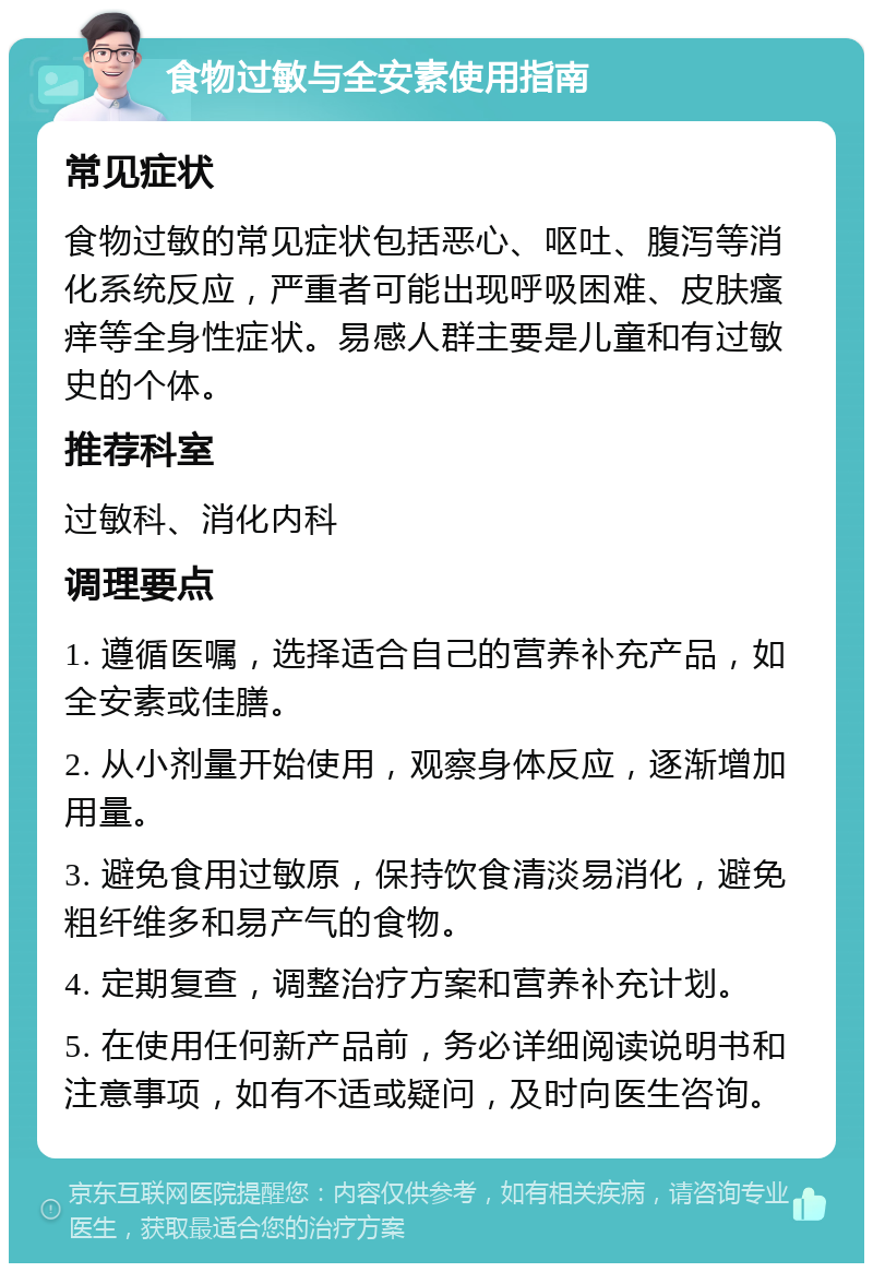 食物过敏与全安素使用指南 常见症状 食物过敏的常见症状包括恶心、呕吐、腹泻等消化系统反应，严重者可能出现呼吸困难、皮肤瘙痒等全身性症状。易感人群主要是儿童和有过敏史的个体。 推荐科室 过敏科、消化内科 调理要点 1. 遵循医嘱，选择适合自己的营养补充产品，如全安素或佳膳。 2. 从小剂量开始使用，观察身体反应，逐渐增加用量。 3. 避免食用过敏原，保持饮食清淡易消化，避免粗纤维多和易产气的食物。 4. 定期复查，调整治疗方案和营养补充计划。 5. 在使用任何新产品前，务必详细阅读说明书和注意事项，如有不适或疑问，及时向医生咨询。