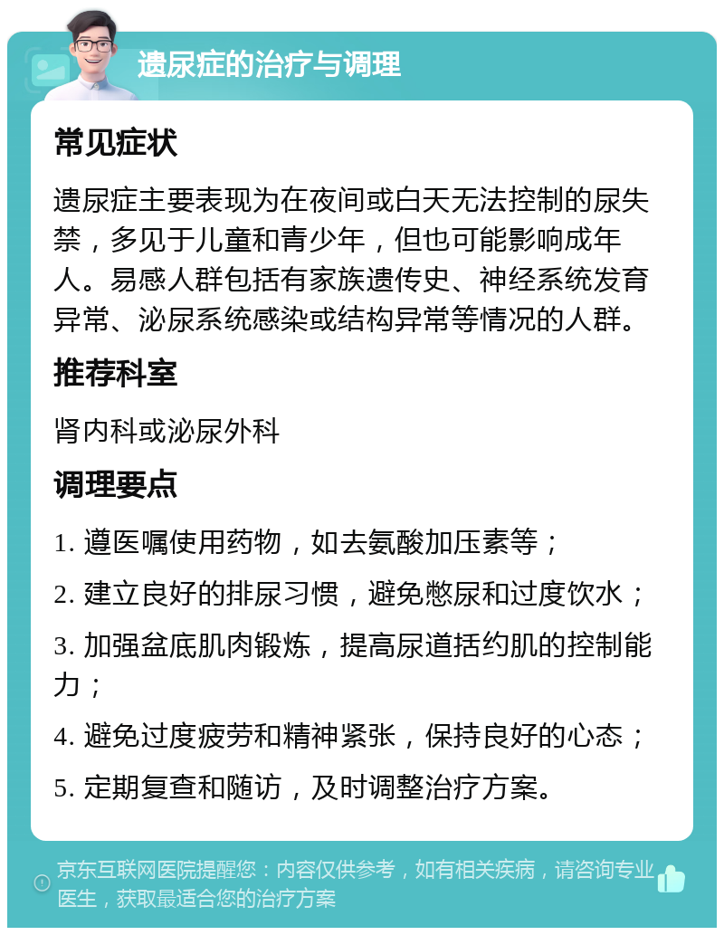 遗尿症的治疗与调理 常见症状 遗尿症主要表现为在夜间或白天无法控制的尿失禁，多见于儿童和青少年，但也可能影响成年人。易感人群包括有家族遗传史、神经系统发育异常、泌尿系统感染或结构异常等情况的人群。 推荐科室 肾内科或泌尿外科 调理要点 1. 遵医嘱使用药物，如去氨酸加压素等； 2. 建立良好的排尿习惯，避免憋尿和过度饮水； 3. 加强盆底肌肉锻炼，提高尿道括约肌的控制能力； 4. 避免过度疲劳和精神紧张，保持良好的心态； 5. 定期复查和随访，及时调整治疗方案。