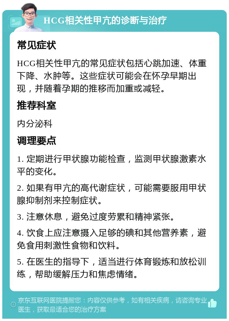 HCG相关性甲亢的诊断与治疗 常见症状 HCG相关性甲亢的常见症状包括心跳加速、体重下降、水肿等。这些症状可能会在怀孕早期出现，并随着孕期的推移而加重或减轻。 推荐科室 内分泌科 调理要点 1. 定期进行甲状腺功能检查，监测甲状腺激素水平的变化。 2. 如果有甲亢的高代谢症状，可能需要服用甲状腺抑制剂来控制症状。 3. 注意休息，避免过度劳累和精神紧张。 4. 饮食上应注意摄入足够的碘和其他营养素，避免食用刺激性食物和饮料。 5. 在医生的指导下，适当进行体育锻炼和放松训练，帮助缓解压力和焦虑情绪。