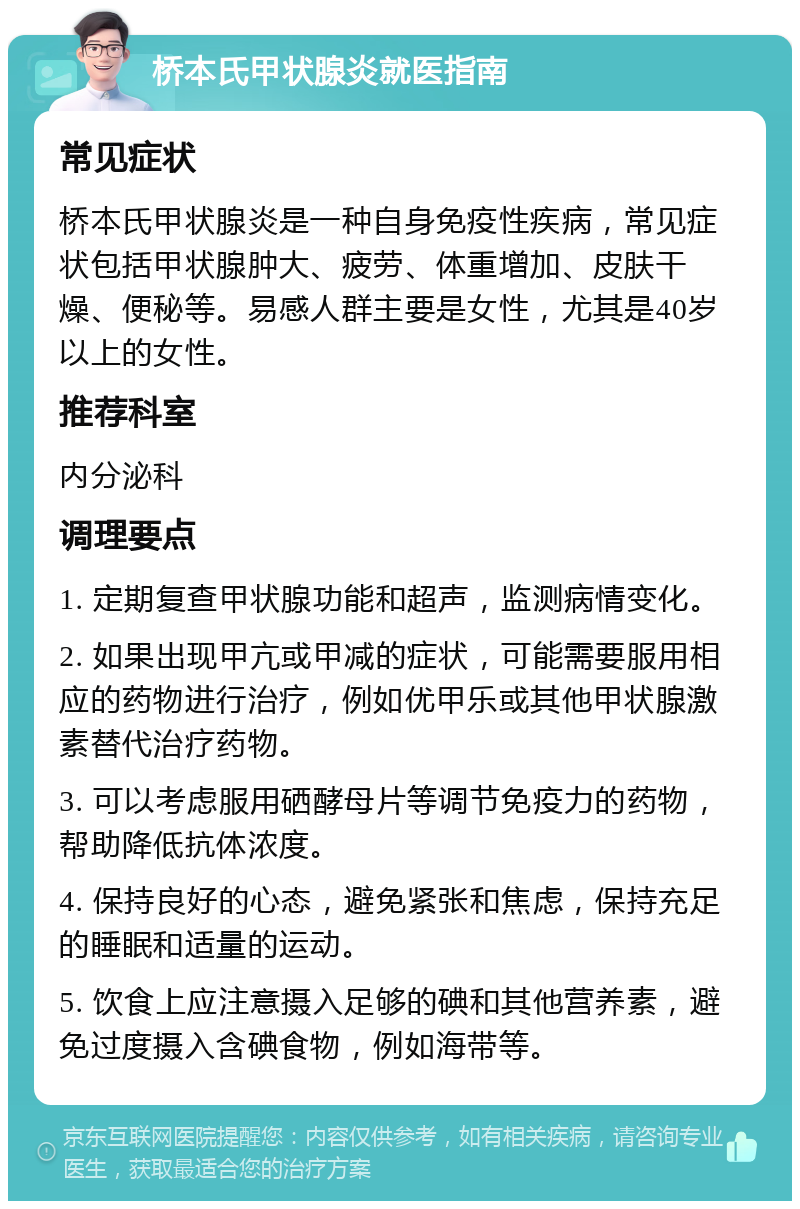 桥本氏甲状腺炎就医指南 常见症状 桥本氏甲状腺炎是一种自身免疫性疾病，常见症状包括甲状腺肿大、疲劳、体重增加、皮肤干燥、便秘等。易感人群主要是女性，尤其是40岁以上的女性。 推荐科室 内分泌科 调理要点 1. 定期复查甲状腺功能和超声，监测病情变化。 2. 如果出现甲亢或甲减的症状，可能需要服用相应的药物进行治疗，例如优甲乐或其他甲状腺激素替代治疗药物。 3. 可以考虑服用硒酵母片等调节免疫力的药物，帮助降低抗体浓度。 4. 保持良好的心态，避免紧张和焦虑，保持充足的睡眠和适量的运动。 5. 饮食上应注意摄入足够的碘和其他营养素，避免过度摄入含碘食物，例如海带等。