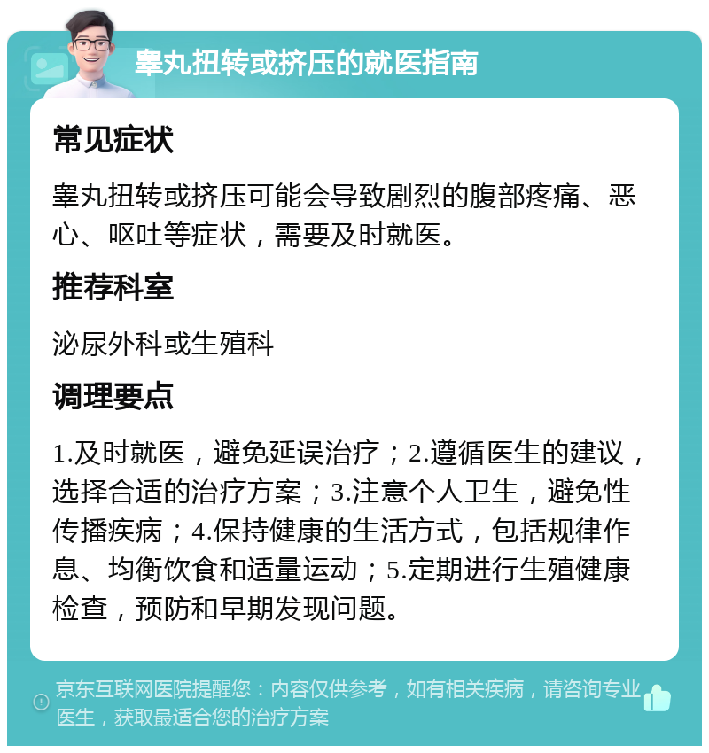 睾丸扭转或挤压的就医指南 常见症状 睾丸扭转或挤压可能会导致剧烈的腹部疼痛、恶心、呕吐等症状，需要及时就医。 推荐科室 泌尿外科或生殖科 调理要点 1.及时就医，避免延误治疗；2.遵循医生的建议，选择合适的治疗方案；3.注意个人卫生，避免性传播疾病；4.保持健康的生活方式，包括规律作息、均衡饮食和适量运动；5.定期进行生殖健康检查，预防和早期发现问题。