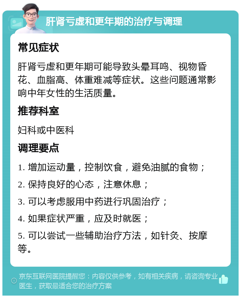 肝肾亏虚和更年期的治疗与调理 常见症状 肝肾亏虚和更年期可能导致头晕耳鸣、视物昏花、血脂高、体重难减等症状。这些问题通常影响中年女性的生活质量。 推荐科室 妇科或中医科 调理要点 1. 增加运动量，控制饮食，避免油腻的食物； 2. 保持良好的心态，注意休息； 3. 可以考虑服用中药进行巩固治疗； 4. 如果症状严重，应及时就医； 5. 可以尝试一些辅助治疗方法，如针灸、按摩等。