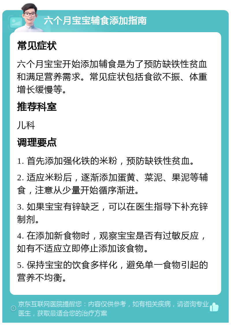 六个月宝宝辅食添加指南 常见症状 六个月宝宝开始添加辅食是为了预防缺铁性贫血和满足营养需求。常见症状包括食欲不振、体重增长缓慢等。 推荐科室 儿科 调理要点 1. 首先添加强化铁的米粉，预防缺铁性贫血。 2. 适应米粉后，逐渐添加蛋黄、菜泥、果泥等辅食，注意从少量开始循序渐进。 3. 如果宝宝有锌缺乏，可以在医生指导下补充锌制剂。 4. 在添加新食物时，观察宝宝是否有过敏反应，如有不适应立即停止添加该食物。 5. 保持宝宝的饮食多样化，避免单一食物引起的营养不均衡。