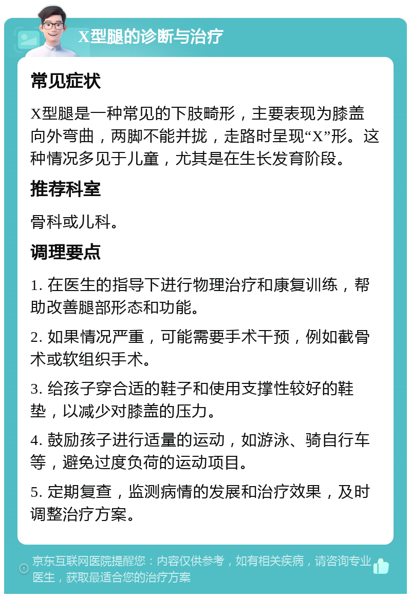 X型腿的诊断与治疗 常见症状 X型腿是一种常见的下肢畸形，主要表现为膝盖向外弯曲，两脚不能并拢，走路时呈现“X”形。这种情况多见于儿童，尤其是在生长发育阶段。 推荐科室 骨科或儿科。 调理要点 1. 在医生的指导下进行物理治疗和康复训练，帮助改善腿部形态和功能。 2. 如果情况严重，可能需要手术干预，例如截骨术或软组织手术。 3. 给孩子穿合适的鞋子和使用支撑性较好的鞋垫，以减少对膝盖的压力。 4. 鼓励孩子进行适量的运动，如游泳、骑自行车等，避免过度负荷的运动项目。 5. 定期复查，监测病情的发展和治疗效果，及时调整治疗方案。