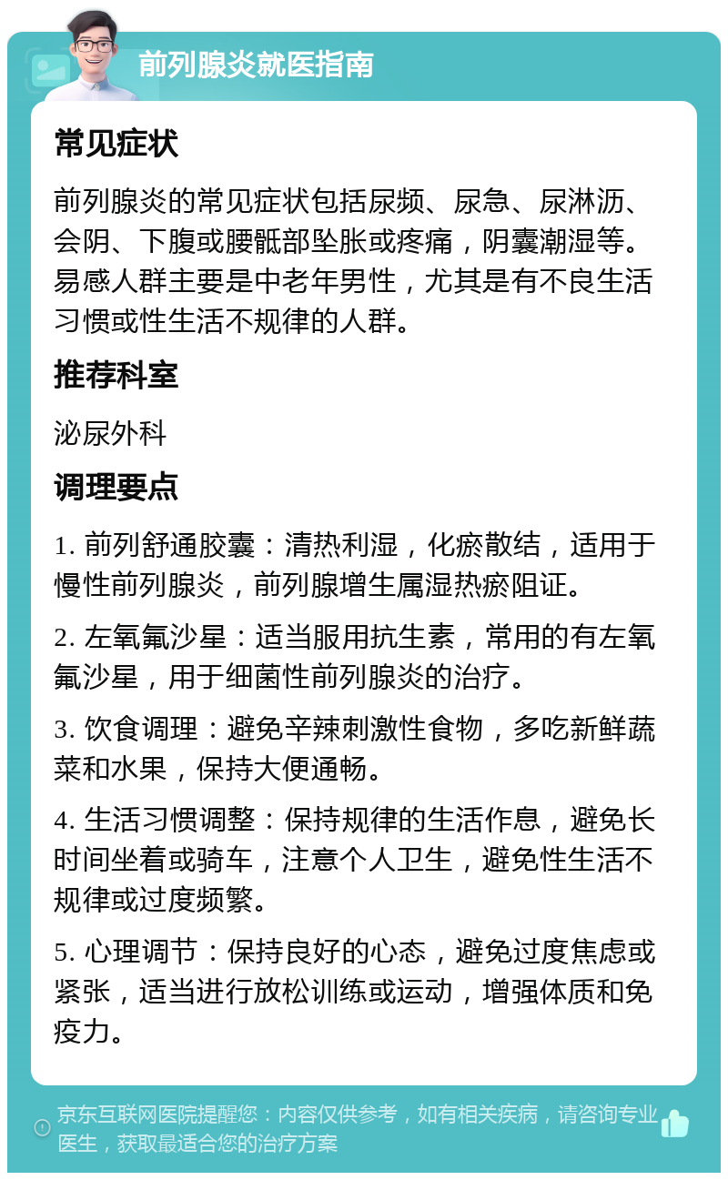 前列腺炎就医指南 常见症状 前列腺炎的常见症状包括尿频、尿急、尿淋沥、会阴、下腹或腰骶部坠胀或疼痛，阴囊潮湿等。易感人群主要是中老年男性，尤其是有不良生活习惯或性生活不规律的人群。 推荐科室 泌尿外科 调理要点 1. 前列舒通胶囊：清热利湿，化瘀散结，适用于慢性前列腺炎，前列腺增生属湿热瘀阻证。 2. 左氧氟沙星：适当服用抗生素，常用的有左氧氟沙星，用于细菌性前列腺炎的治疗。 3. 饮食调理：避免辛辣刺激性食物，多吃新鲜蔬菜和水果，保持大便通畅。 4. 生活习惯调整：保持规律的生活作息，避免长时间坐着或骑车，注意个人卫生，避免性生活不规律或过度频繁。 5. 心理调节：保持良好的心态，避免过度焦虑或紧张，适当进行放松训练或运动，增强体质和免疫力。