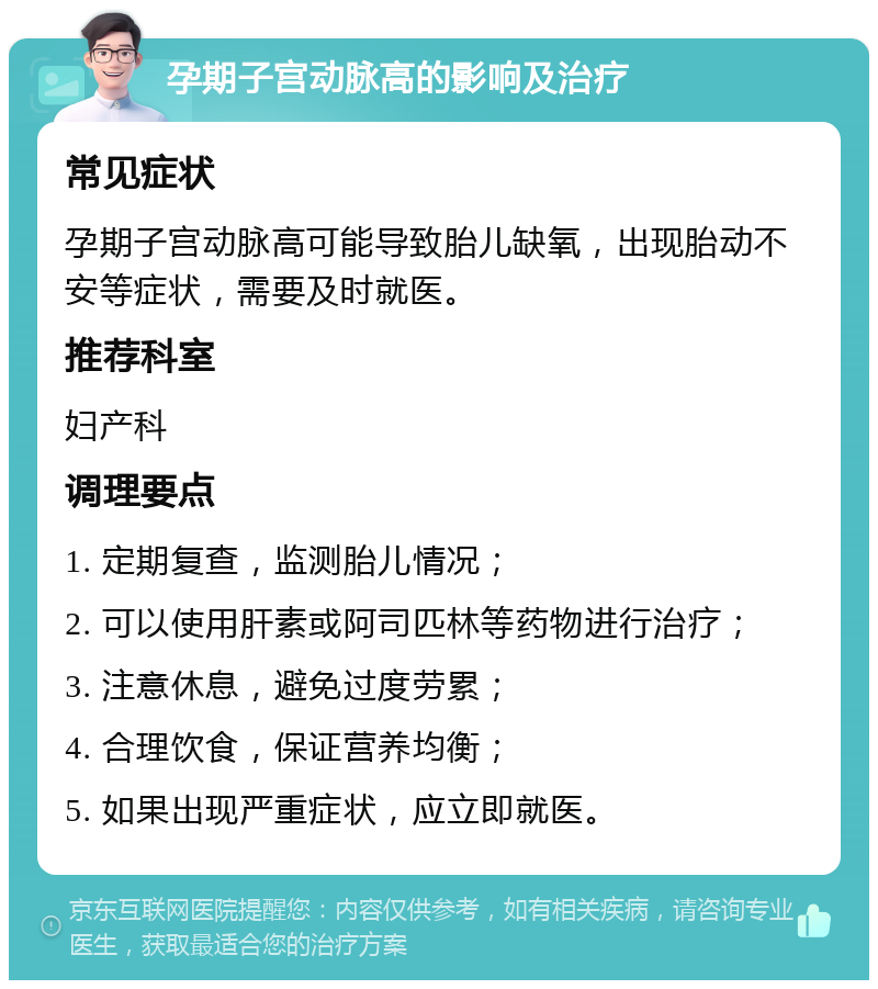 孕期子宫动脉高的影响及治疗 常见症状 孕期子宫动脉高可能导致胎儿缺氧，出现胎动不安等症状，需要及时就医。 推荐科室 妇产科 调理要点 1. 定期复查，监测胎儿情况； 2. 可以使用肝素或阿司匹林等药物进行治疗； 3. 注意休息，避免过度劳累； 4. 合理饮食，保证营养均衡； 5. 如果出现严重症状，应立即就医。