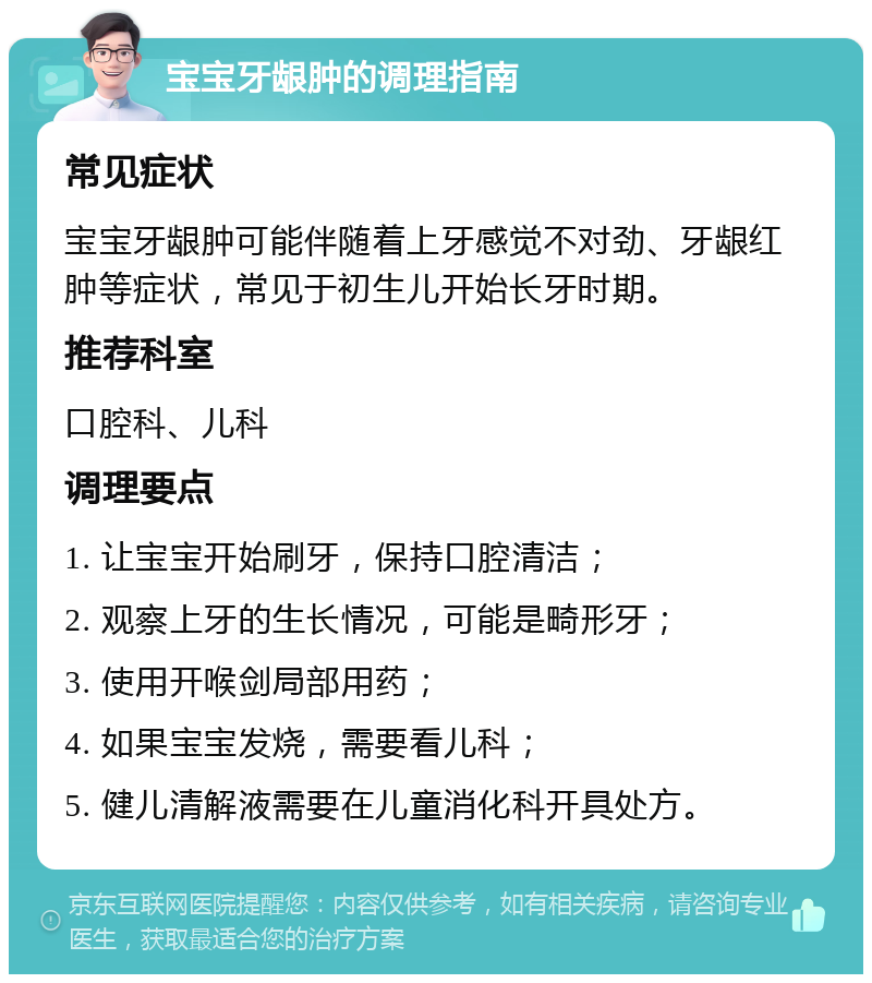 宝宝牙龈肿的调理指南 常见症状 宝宝牙龈肿可能伴随着上牙感觉不对劲、牙龈红肿等症状，常见于初生儿开始长牙时期。 推荐科室 口腔科、儿科 调理要点 1. 让宝宝开始刷牙，保持口腔清洁； 2. 观察上牙的生长情况，可能是畸形牙； 3. 使用开喉剑局部用药； 4. 如果宝宝发烧，需要看儿科； 5. 健儿清解液需要在儿童消化科开具处方。