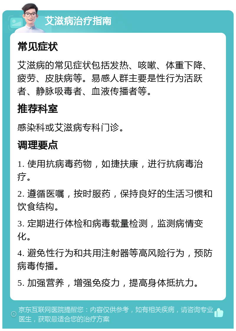 艾滋病治疗指南 常见症状 艾滋病的常见症状包括发热、咳嗽、体重下降、疲劳、皮肤病等。易感人群主要是性行为活跃者、静脉吸毒者、血液传播者等。 推荐科室 感染科或艾滋病专科门诊。 调理要点 1. 使用抗病毒药物，如捷扶康，进行抗病毒治疗。 2. 遵循医嘱，按时服药，保持良好的生活习惯和饮食结构。 3. 定期进行体检和病毒载量检测，监测病情变化。 4. 避免性行为和共用注射器等高风险行为，预防病毒传播。 5. 加强营养，增强免疫力，提高身体抵抗力。