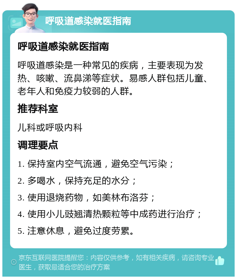 呼吸道感染就医指南 呼吸道感染就医指南 呼吸道感染是一种常见的疾病，主要表现为发热、咳嗽、流鼻涕等症状。易感人群包括儿童、老年人和免疫力较弱的人群。 推荐科室 儿科或呼吸内科 调理要点 1. 保持室内空气流通，避免空气污染； 2. 多喝水，保持充足的水分； 3. 使用退烧药物，如美林布洛芬； 4. 使用小儿豉翘清热颗粒等中成药进行治疗； 5. 注意休息，避免过度劳累。