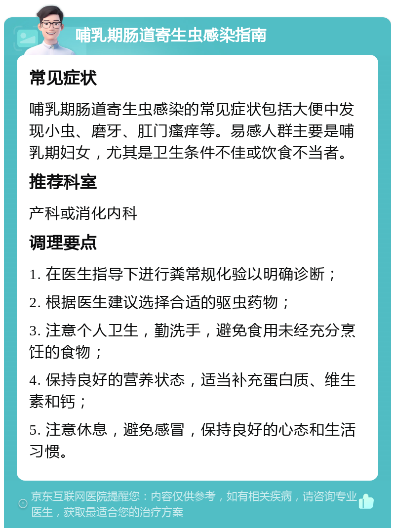 哺乳期肠道寄生虫感染指南 常见症状 哺乳期肠道寄生虫感染的常见症状包括大便中发现小虫、磨牙、肛门瘙痒等。易感人群主要是哺乳期妇女，尤其是卫生条件不佳或饮食不当者。 推荐科室 产科或消化内科 调理要点 1. 在医生指导下进行粪常规化验以明确诊断； 2. 根据医生建议选择合适的驱虫药物； 3. 注意个人卫生，勤洗手，避免食用未经充分烹饪的食物； 4. 保持良好的营养状态，适当补充蛋白质、维生素和钙； 5. 注意休息，避免感冒，保持良好的心态和生活习惯。