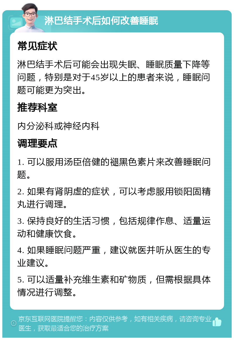 淋巴结手术后如何改善睡眠 常见症状 淋巴结手术后可能会出现失眠、睡眠质量下降等问题，特别是对于45岁以上的患者来说，睡眠问题可能更为突出。 推荐科室 内分泌科或神经内科 调理要点 1. 可以服用汤臣倍健的褪黑色素片来改善睡眠问题。 2. 如果有肾阴虚的症状，可以考虑服用锁阳固精丸进行调理。 3. 保持良好的生活习惯，包括规律作息、适量运动和健康饮食。 4. 如果睡眠问题严重，建议就医并听从医生的专业建议。 5. 可以适量补充维生素和矿物质，但需根据具体情况进行调整。