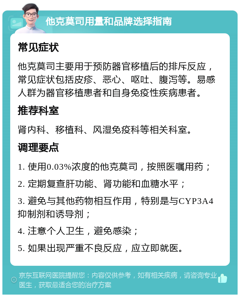 他克莫司用量和品牌选择指南 常见症状 他克莫司主要用于预防器官移植后的排斥反应，常见症状包括皮疹、恶心、呕吐、腹泻等。易感人群为器官移植患者和自身免疫性疾病患者。 推荐科室 肾内科、移植科、风湿免疫科等相关科室。 调理要点 1. 使用0.03%浓度的他克莫司，按照医嘱用药； 2. 定期复查肝功能、肾功能和血糖水平； 3. 避免与其他药物相互作用，特别是与CYP3A4抑制剂和诱导剂； 4. 注意个人卫生，避免感染； 5. 如果出现严重不良反应，应立即就医。