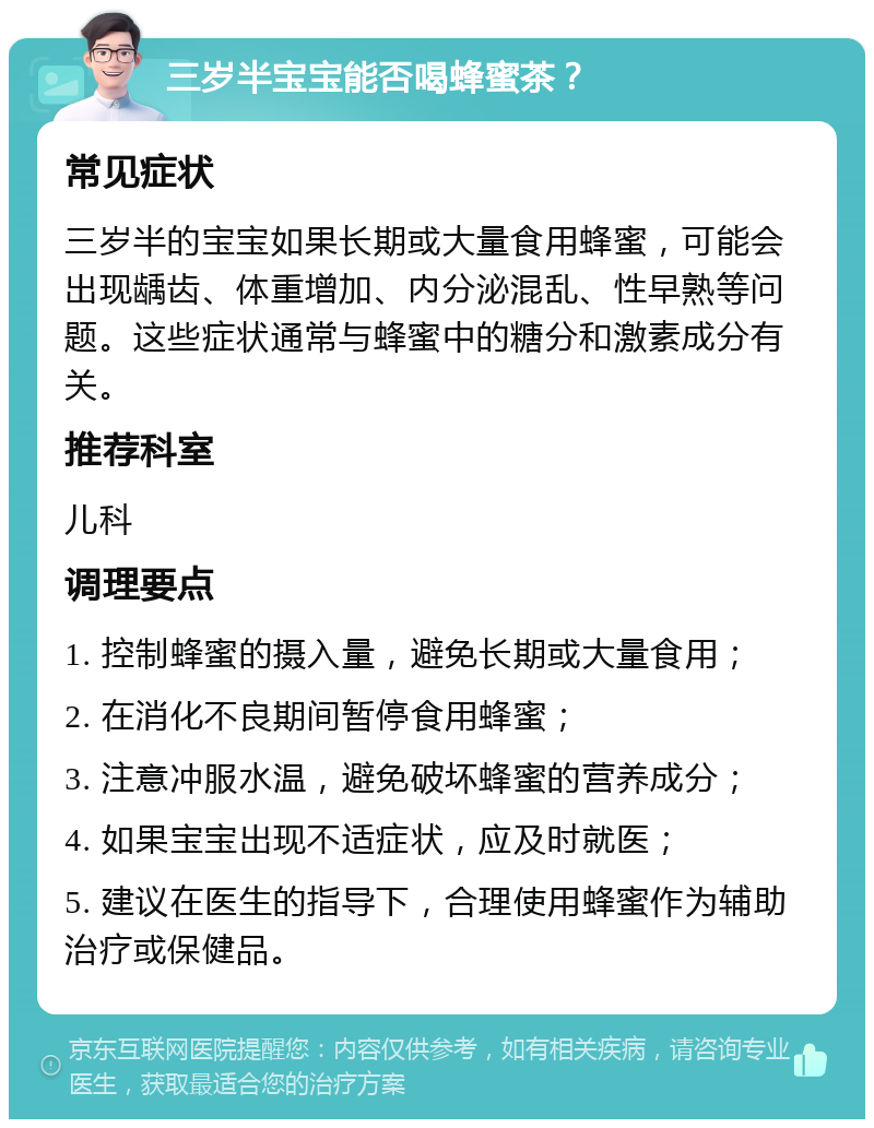 三岁半宝宝能否喝蜂蜜茶？ 常见症状 三岁半的宝宝如果长期或大量食用蜂蜜，可能会出现龋齿、体重增加、内分泌混乱、性早熟等问题。这些症状通常与蜂蜜中的糖分和激素成分有关。 推荐科室 儿科 调理要点 1. 控制蜂蜜的摄入量，避免长期或大量食用； 2. 在消化不良期间暂停食用蜂蜜； 3. 注意冲服水温，避免破坏蜂蜜的营养成分； 4. 如果宝宝出现不适症状，应及时就医； 5. 建议在医生的指导下，合理使用蜂蜜作为辅助治疗或保健品。