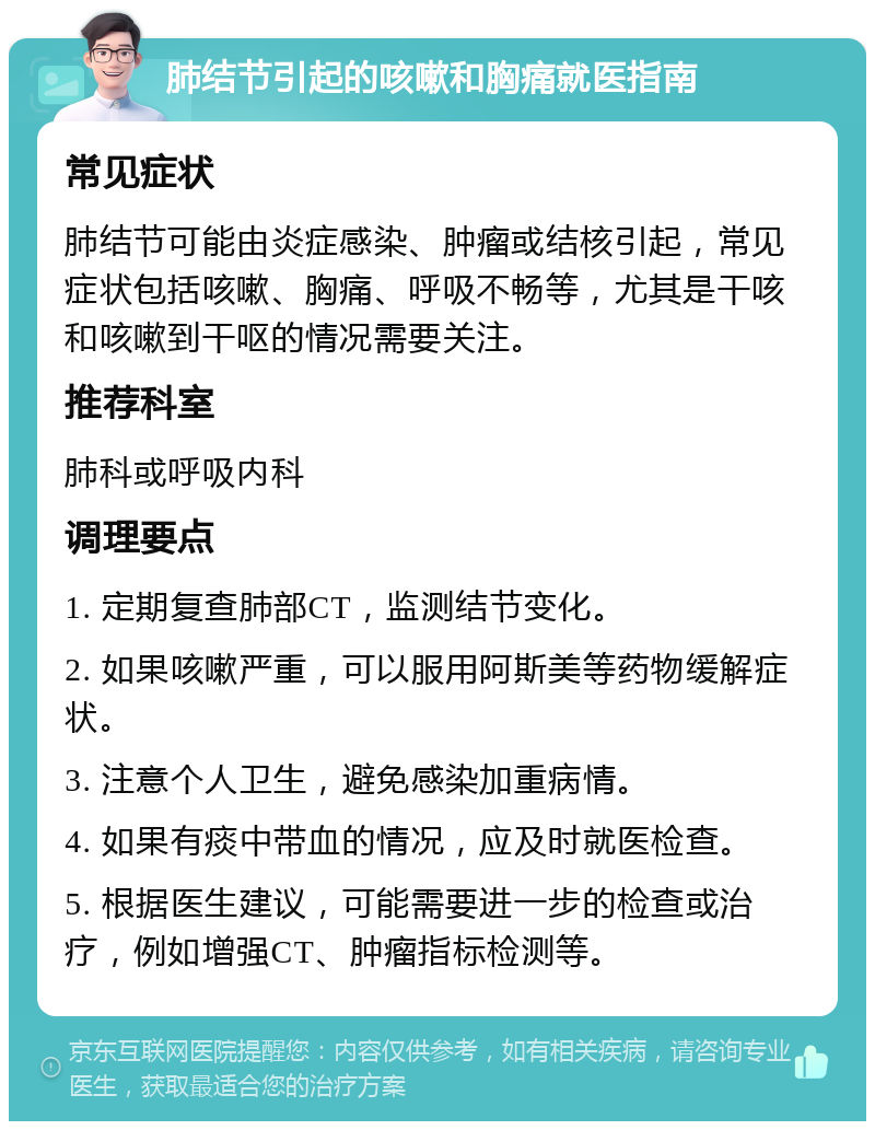 肺结节引起的咳嗽和胸痛就医指南 常见症状 肺结节可能由炎症感染、肿瘤或结核引起，常见症状包括咳嗽、胸痛、呼吸不畅等，尤其是干咳和咳嗽到干呕的情况需要关注。 推荐科室 肺科或呼吸内科 调理要点 1. 定期复查肺部CT，监测结节变化。 2. 如果咳嗽严重，可以服用阿斯美等药物缓解症状。 3. 注意个人卫生，避免感染加重病情。 4. 如果有痰中带血的情况，应及时就医检查。 5. 根据医生建议，可能需要进一步的检查或治疗，例如增强CT、肿瘤指标检测等。