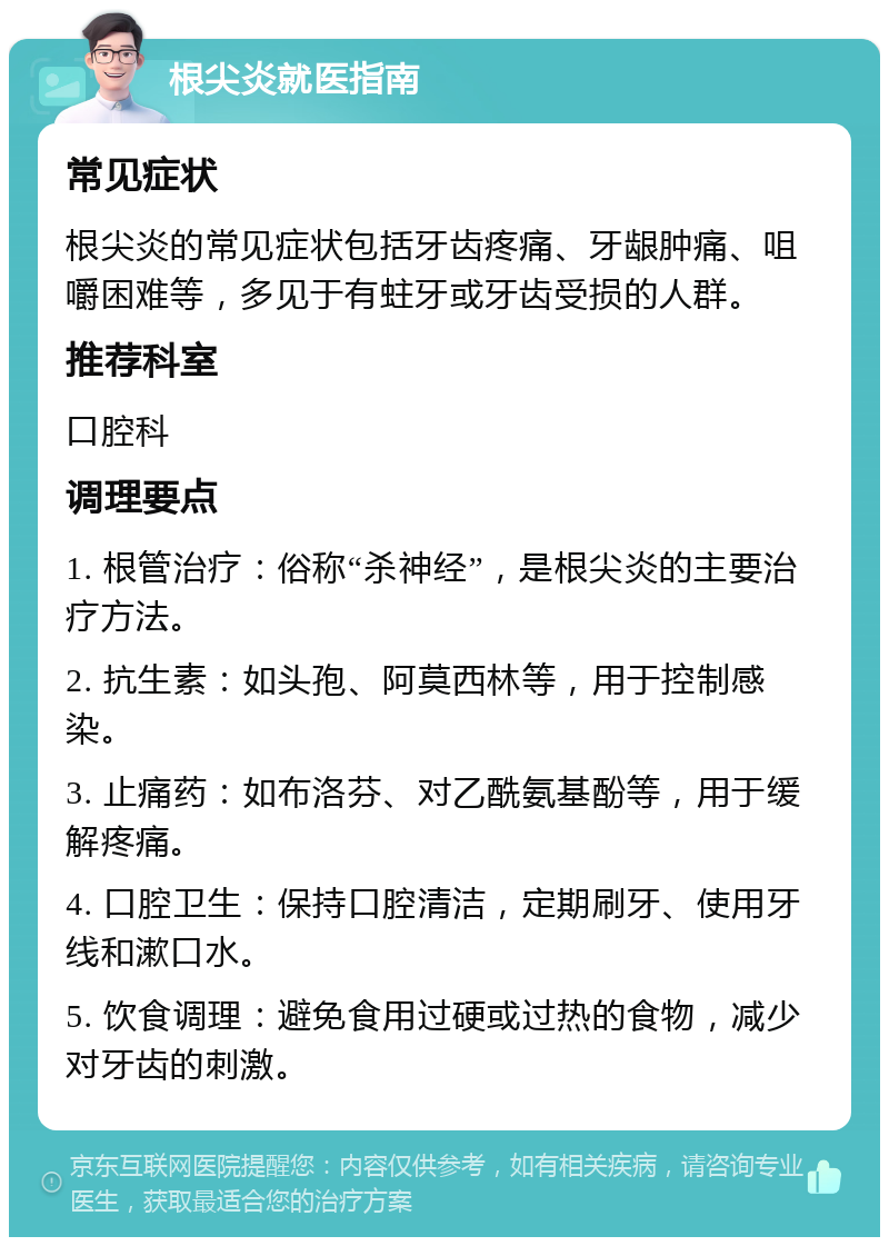 根尖炎就医指南 常见症状 根尖炎的常见症状包括牙齿疼痛、牙龈肿痛、咀嚼困难等，多见于有蛀牙或牙齿受损的人群。 推荐科室 口腔科 调理要点 1. 根管治疗：俗称“杀神经”，是根尖炎的主要治疗方法。 2. 抗生素：如头孢、阿莫西林等，用于控制感染。 3. 止痛药：如布洛芬、对乙酰氨基酚等，用于缓解疼痛。 4. 口腔卫生：保持口腔清洁，定期刷牙、使用牙线和漱口水。 5. 饮食调理：避免食用过硬或过热的食物，减少对牙齿的刺激。