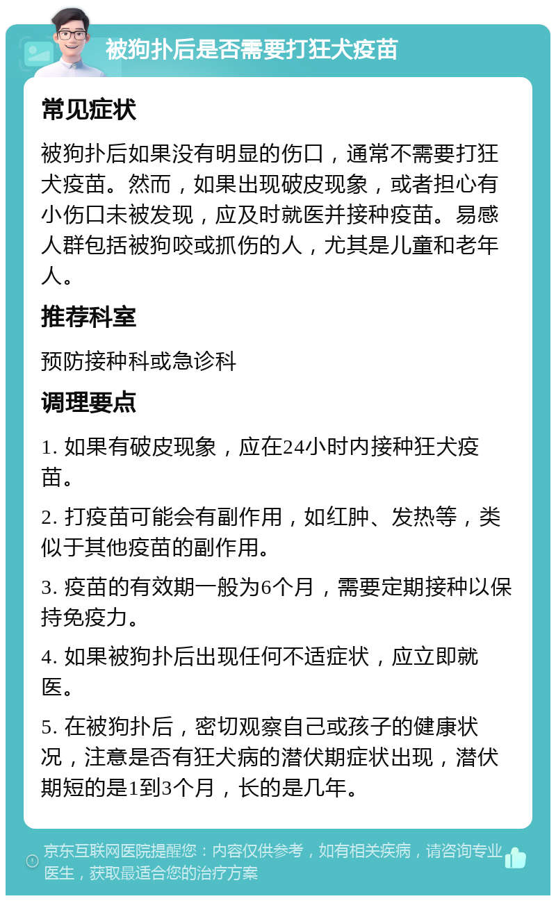 被狗扑后是否需要打狂犬疫苗 常见症状 被狗扑后如果没有明显的伤口，通常不需要打狂犬疫苗。然而，如果出现破皮现象，或者担心有小伤口未被发现，应及时就医并接种疫苗。易感人群包括被狗咬或抓伤的人，尤其是儿童和老年人。 推荐科室 预防接种科或急诊科 调理要点 1. 如果有破皮现象，应在24小时内接种狂犬疫苗。 2. 打疫苗可能会有副作用，如红肿、发热等，类似于其他疫苗的副作用。 3. 疫苗的有效期一般为6个月，需要定期接种以保持免疫力。 4. 如果被狗扑后出现任何不适症状，应立即就医。 5. 在被狗扑后，密切观察自己或孩子的健康状况，注意是否有狂犬病的潜伏期症状出现，潜伏期短的是1到3个月，长的是几年。