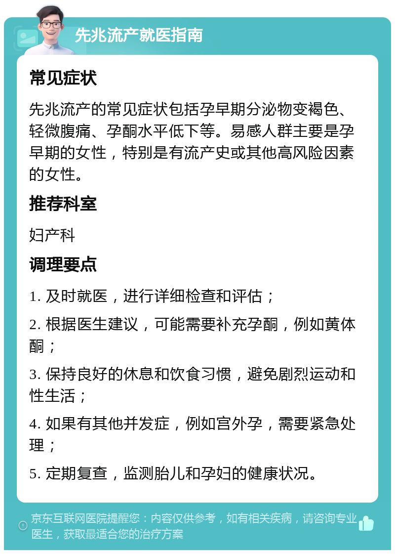 先兆流产就医指南 常见症状 先兆流产的常见症状包括孕早期分泌物变褐色、轻微腹痛、孕酮水平低下等。易感人群主要是孕早期的女性，特别是有流产史或其他高风险因素的女性。 推荐科室 妇产科 调理要点 1. 及时就医，进行详细检查和评估； 2. 根据医生建议，可能需要补充孕酮，例如黄体酮； 3. 保持良好的休息和饮食习惯，避免剧烈运动和性生活； 4. 如果有其他并发症，例如宫外孕，需要紧急处理； 5. 定期复查，监测胎儿和孕妇的健康状况。