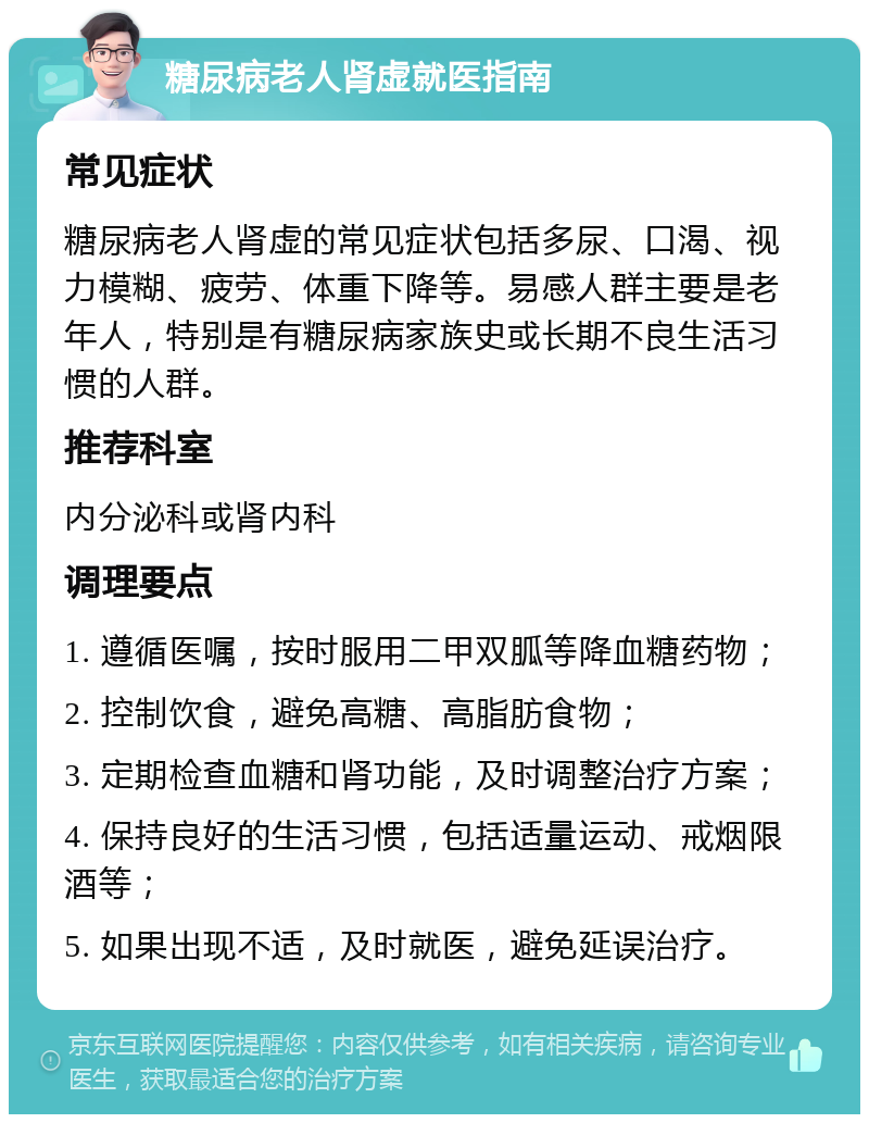 糖尿病老人肾虚就医指南 常见症状 糖尿病老人肾虚的常见症状包括多尿、口渴、视力模糊、疲劳、体重下降等。易感人群主要是老年人，特别是有糖尿病家族史或长期不良生活习惯的人群。 推荐科室 内分泌科或肾内科 调理要点 1. 遵循医嘱，按时服用二甲双胍等降血糖药物； 2. 控制饮食，避免高糖、高脂肪食物； 3. 定期检查血糖和肾功能，及时调整治疗方案； 4. 保持良好的生活习惯，包括适量运动、戒烟限酒等； 5. 如果出现不适，及时就医，避免延误治疗。