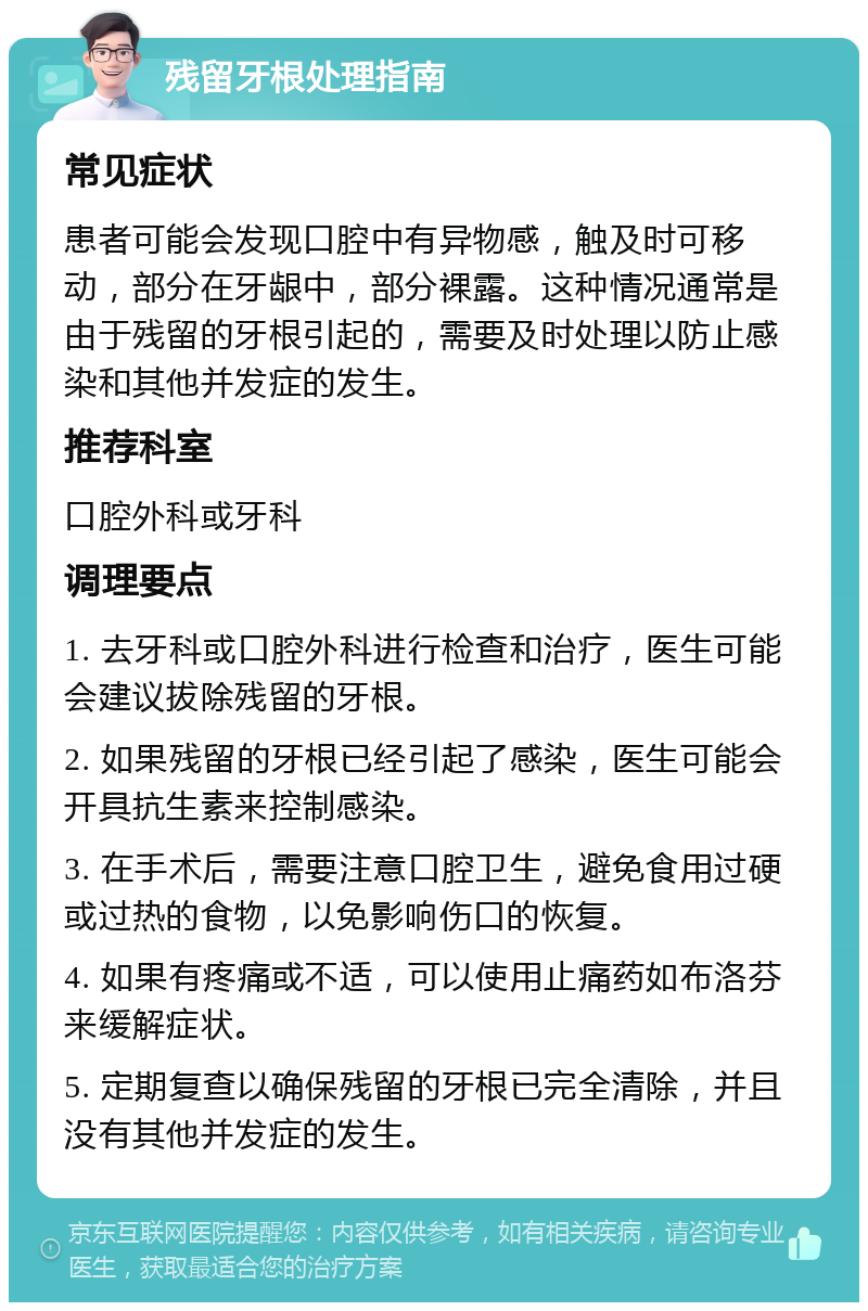 残留牙根处理指南 常见症状 患者可能会发现口腔中有异物感，触及时可移动，部分在牙龈中，部分裸露。这种情况通常是由于残留的牙根引起的，需要及时处理以防止感染和其他并发症的发生。 推荐科室 口腔外科或牙科 调理要点 1. 去牙科或口腔外科进行检查和治疗，医生可能会建议拔除残留的牙根。 2. 如果残留的牙根已经引起了感染，医生可能会开具抗生素来控制感染。 3. 在手术后，需要注意口腔卫生，避免食用过硬或过热的食物，以免影响伤口的恢复。 4. 如果有疼痛或不适，可以使用止痛药如布洛芬来缓解症状。 5. 定期复查以确保残留的牙根已完全清除，并且没有其他并发症的发生。