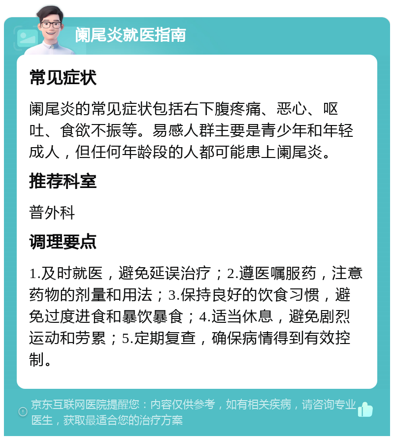 阑尾炎就医指南 常见症状 阑尾炎的常见症状包括右下腹疼痛、恶心、呕吐、食欲不振等。易感人群主要是青少年和年轻成人，但任何年龄段的人都可能患上阑尾炎。 推荐科室 普外科 调理要点 1.及时就医，避免延误治疗；2.遵医嘱服药，注意药物的剂量和用法；3.保持良好的饮食习惯，避免过度进食和暴饮暴食；4.适当休息，避免剧烈运动和劳累；5.定期复查，确保病情得到有效控制。