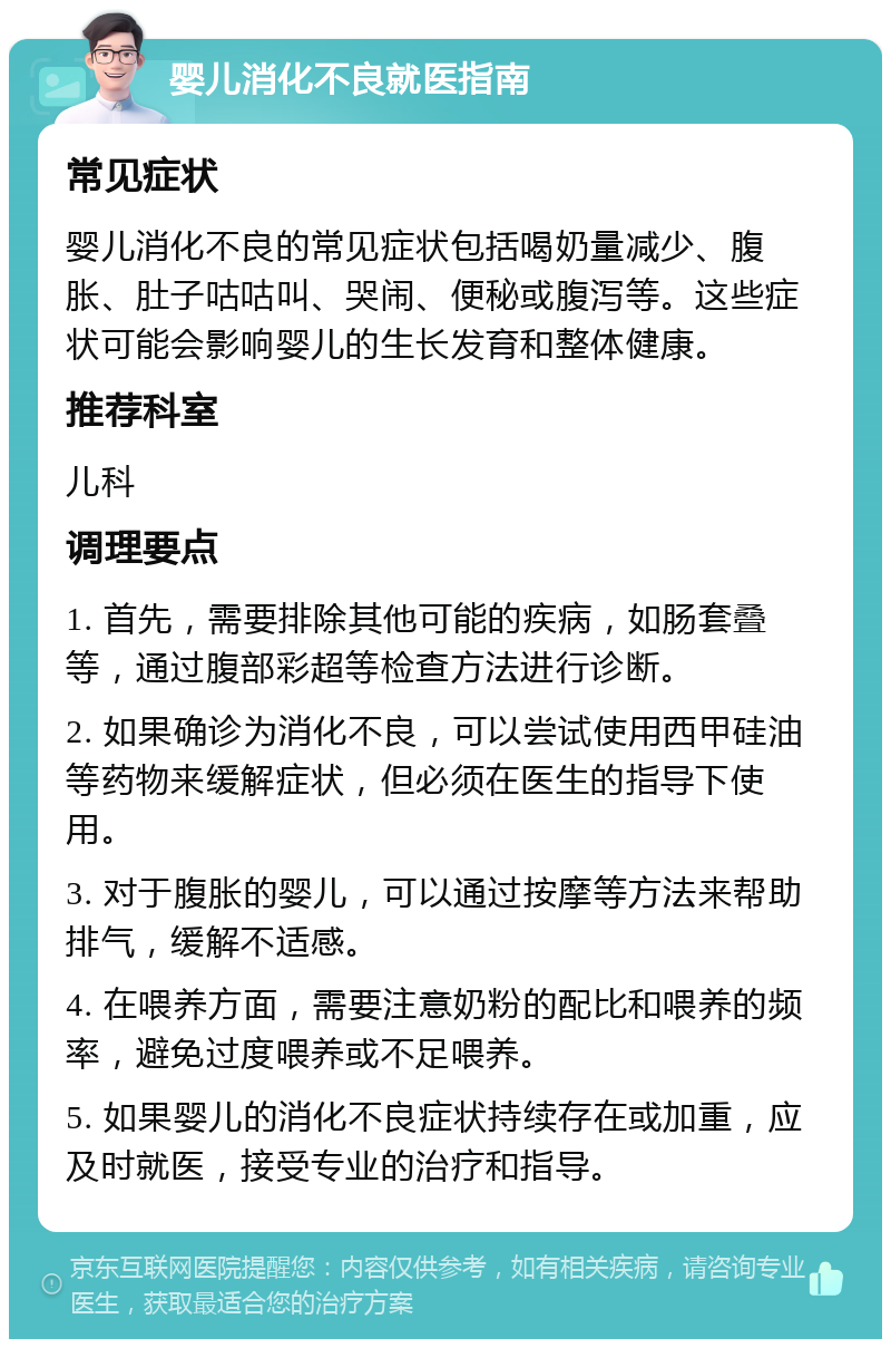 婴儿消化不良就医指南 常见症状 婴儿消化不良的常见症状包括喝奶量减少、腹胀、肚子咕咕叫、哭闹、便秘或腹泻等。这些症状可能会影响婴儿的生长发育和整体健康。 推荐科室 儿科 调理要点 1. 首先，需要排除其他可能的疾病，如肠套叠等，通过腹部彩超等检查方法进行诊断。 2. 如果确诊为消化不良，可以尝试使用西甲硅油等药物来缓解症状，但必须在医生的指导下使用。 3. 对于腹胀的婴儿，可以通过按摩等方法来帮助排气，缓解不适感。 4. 在喂养方面，需要注意奶粉的配比和喂养的频率，避免过度喂养或不足喂养。 5. 如果婴儿的消化不良症状持续存在或加重，应及时就医，接受专业的治疗和指导。