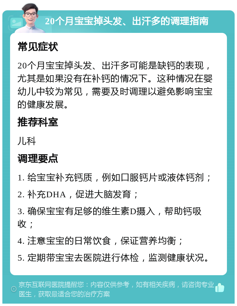 20个月宝宝掉头发、出汗多的调理指南 常见症状 20个月宝宝掉头发、出汗多可能是缺钙的表现，尤其是如果没有在补钙的情况下。这种情况在婴幼儿中较为常见，需要及时调理以避免影响宝宝的健康发展。 推荐科室 儿科 调理要点 1. 给宝宝补充钙质，例如口服钙片或液体钙剂； 2. 补充DHA，促进大脑发育； 3. 确保宝宝有足够的维生素D摄入，帮助钙吸收； 4. 注意宝宝的日常饮食，保证营养均衡； 5. 定期带宝宝去医院进行体检，监测健康状况。