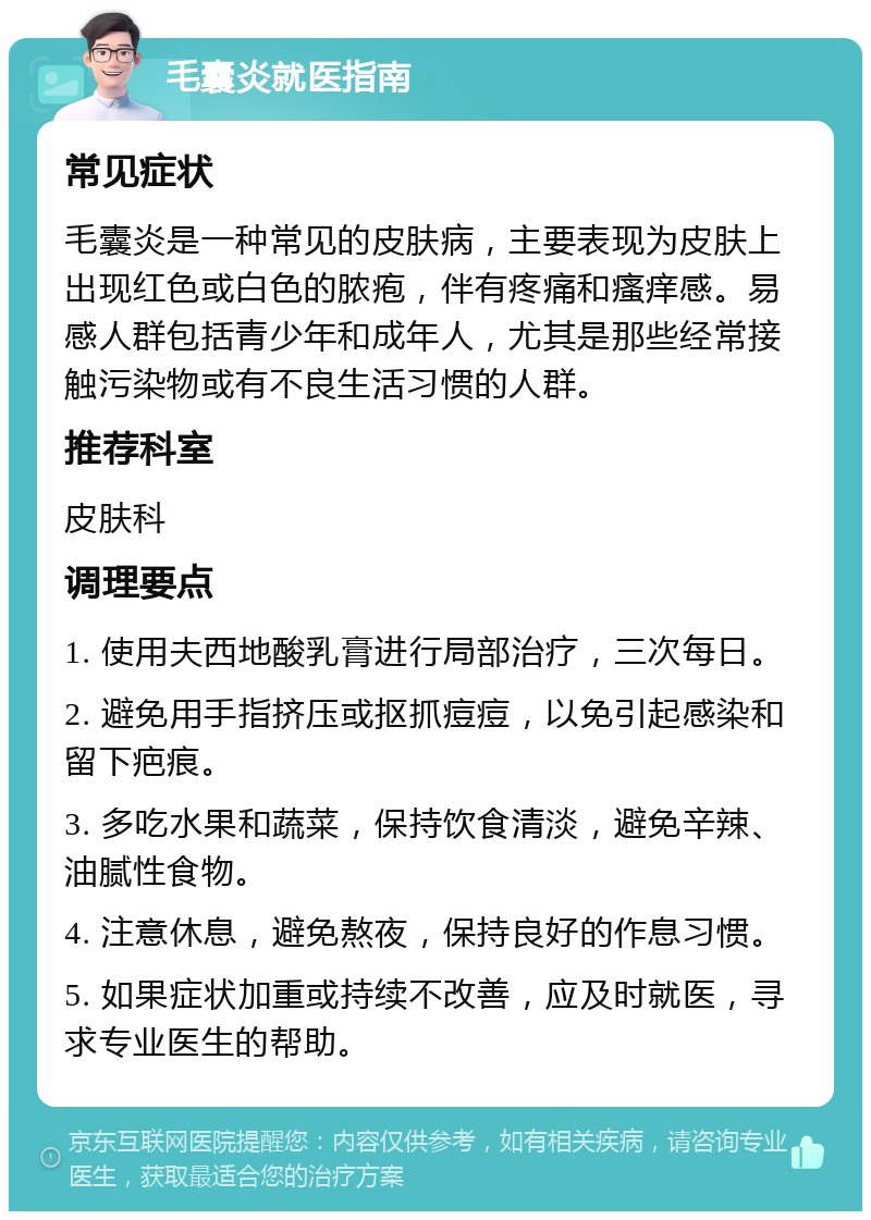 毛囊炎就医指南 常见症状 毛囊炎是一种常见的皮肤病，主要表现为皮肤上出现红色或白色的脓疱，伴有疼痛和瘙痒感。易感人群包括青少年和成年人，尤其是那些经常接触污染物或有不良生活习惯的人群。 推荐科室 皮肤科 调理要点 1. 使用夫西地酸乳膏进行局部治疗，三次每日。 2. 避免用手指挤压或抠抓痘痘，以免引起感染和留下疤痕。 3. 多吃水果和蔬菜，保持饮食清淡，避免辛辣、油腻性食物。 4. 注意休息，避免熬夜，保持良好的作息习惯。 5. 如果症状加重或持续不改善，应及时就医，寻求专业医生的帮助。