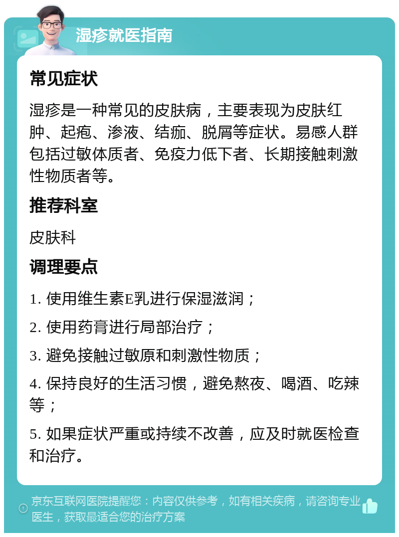 湿疹就医指南 常见症状 湿疹是一种常见的皮肤病，主要表现为皮肤红肿、起疱、渗液、结痂、脱屑等症状。易感人群包括过敏体质者、免疫力低下者、长期接触刺激性物质者等。 推荐科室 皮肤科 调理要点 1. 使用维生素E乳进行保湿滋润； 2. 使用药膏进行局部治疗； 3. 避免接触过敏原和刺激性物质； 4. 保持良好的生活习惯，避免熬夜、喝酒、吃辣等； 5. 如果症状严重或持续不改善，应及时就医检查和治疗。