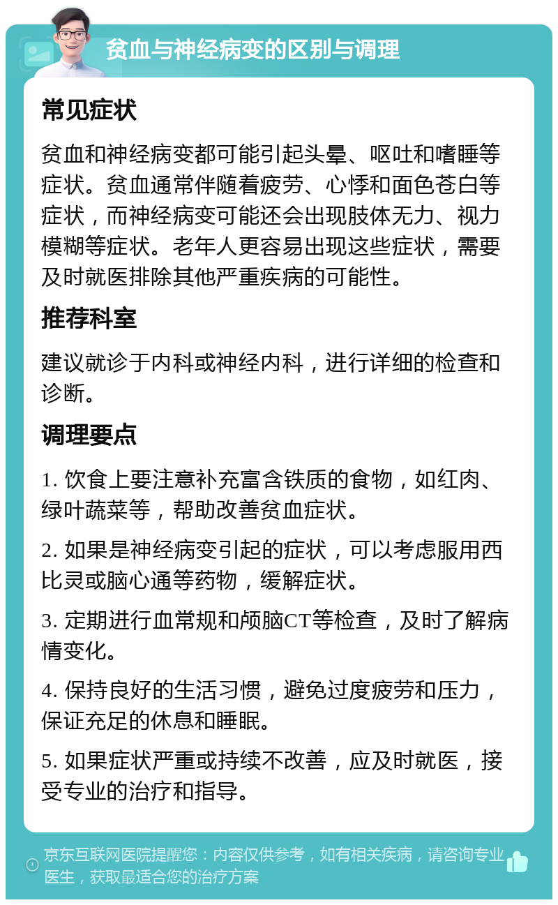 贫血与神经病变的区别与调理 常见症状 贫血和神经病变都可能引起头晕、呕吐和嗜睡等症状。贫血通常伴随着疲劳、心悸和面色苍白等症状，而神经病变可能还会出现肢体无力、视力模糊等症状。老年人更容易出现这些症状，需要及时就医排除其他严重疾病的可能性。 推荐科室 建议就诊于内科或神经内科，进行详细的检查和诊断。 调理要点 1. 饮食上要注意补充富含铁质的食物，如红肉、绿叶蔬菜等，帮助改善贫血症状。 2. 如果是神经病变引起的症状，可以考虑服用西比灵或脑心通等药物，缓解症状。 3. 定期进行血常规和颅脑CT等检查，及时了解病情变化。 4. 保持良好的生活习惯，避免过度疲劳和压力，保证充足的休息和睡眠。 5. 如果症状严重或持续不改善，应及时就医，接受专业的治疗和指导。