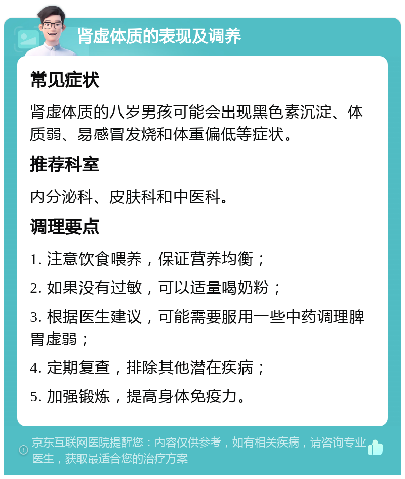 肾虚体质的表现及调养 常见症状 肾虚体质的八岁男孩可能会出现黑色素沉淀、体质弱、易感冒发烧和体重偏低等症状。 推荐科室 内分泌科、皮肤科和中医科。 调理要点 1. 注意饮食喂养，保证营养均衡； 2. 如果没有过敏，可以适量喝奶粉； 3. 根据医生建议，可能需要服用一些中药调理脾胃虚弱； 4. 定期复查，排除其他潜在疾病； 5. 加强锻炼，提高身体免疫力。