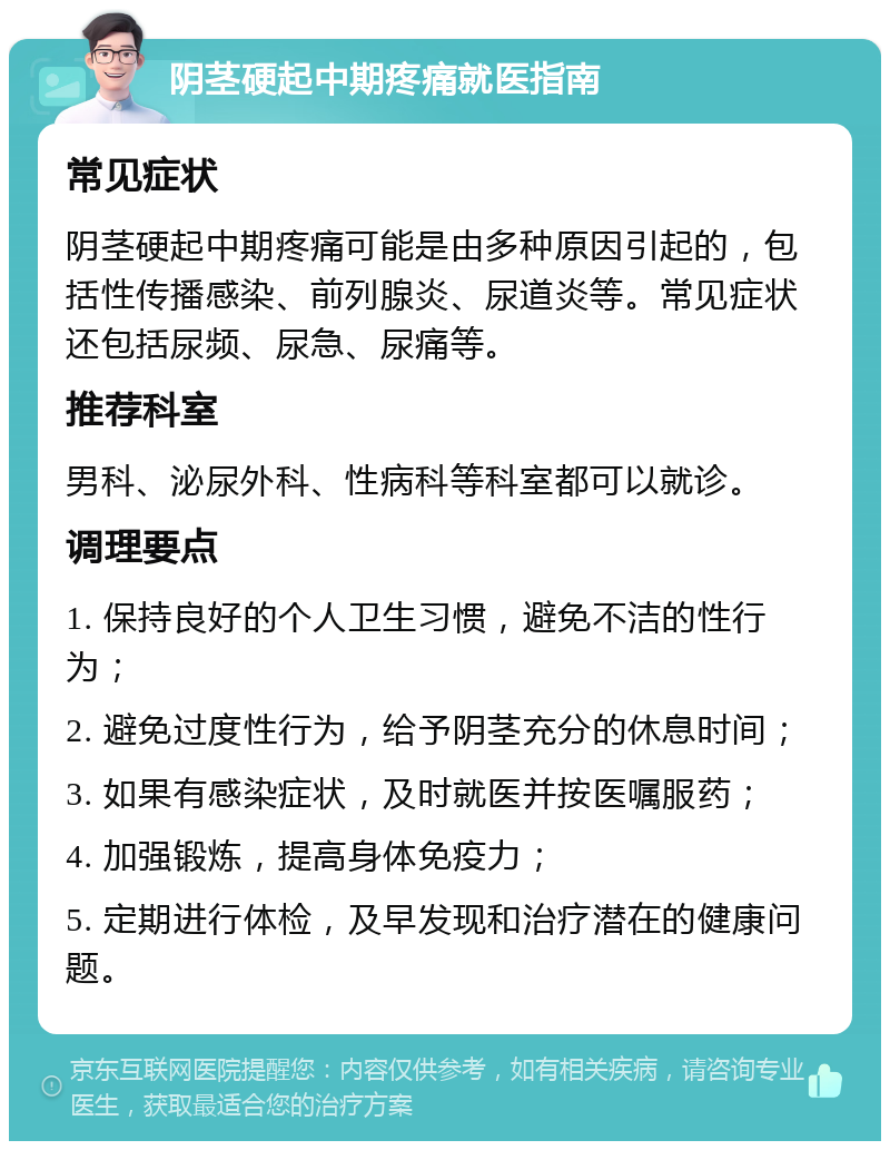 阴茎硬起中期疼痛就医指南 常见症状 阴茎硬起中期疼痛可能是由多种原因引起的，包括性传播感染、前列腺炎、尿道炎等。常见症状还包括尿频、尿急、尿痛等。 推荐科室 男科、泌尿外科、性病科等科室都可以就诊。 调理要点 1. 保持良好的个人卫生习惯，避免不洁的性行为； 2. 避免过度性行为，给予阴茎充分的休息时间； 3. 如果有感染症状，及时就医并按医嘱服药； 4. 加强锻炼，提高身体免疫力； 5. 定期进行体检，及早发现和治疗潜在的健康问题。