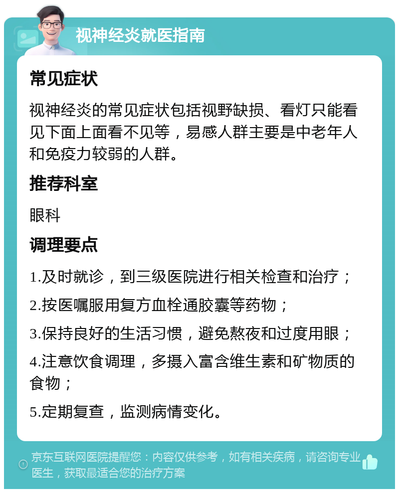 视神经炎就医指南 常见症状 视神经炎的常见症状包括视野缺损、看灯只能看见下面上面看不见等，易感人群主要是中老年人和免疫力较弱的人群。 推荐科室 眼科 调理要点 1.及时就诊，到三级医院进行相关检查和治疗； 2.按医嘱服用复方血栓通胶囊等药物； 3.保持良好的生活习惯，避免熬夜和过度用眼； 4.注意饮食调理，多摄入富含维生素和矿物质的食物； 5.定期复查，监测病情变化。