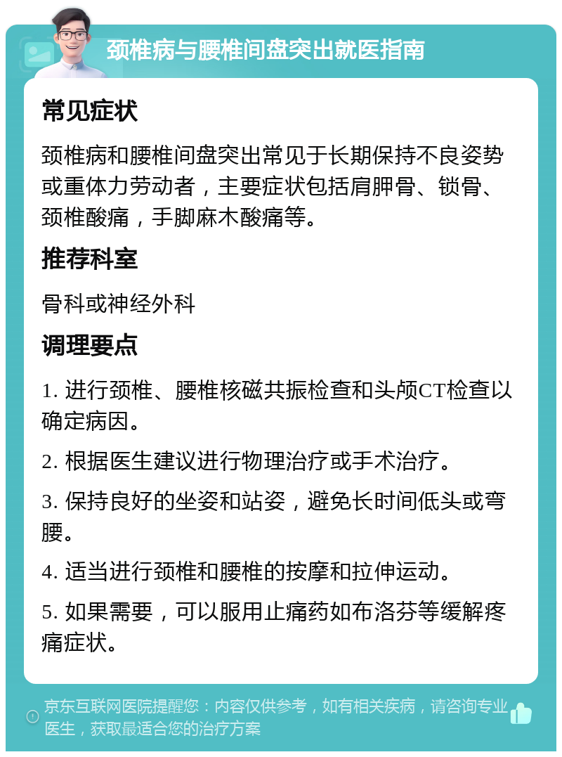 颈椎病与腰椎间盘突出就医指南 常见症状 颈椎病和腰椎间盘突出常见于长期保持不良姿势或重体力劳动者，主要症状包括肩胛骨、锁骨、颈椎酸痛，手脚麻木酸痛等。 推荐科室 骨科或神经外科 调理要点 1. 进行颈椎、腰椎核磁共振检查和头颅CT检查以确定病因。 2. 根据医生建议进行物理治疗或手术治疗。 3. 保持良好的坐姿和站姿，避免长时间低头或弯腰。 4. 适当进行颈椎和腰椎的按摩和拉伸运动。 5. 如果需要，可以服用止痛药如布洛芬等缓解疼痛症状。