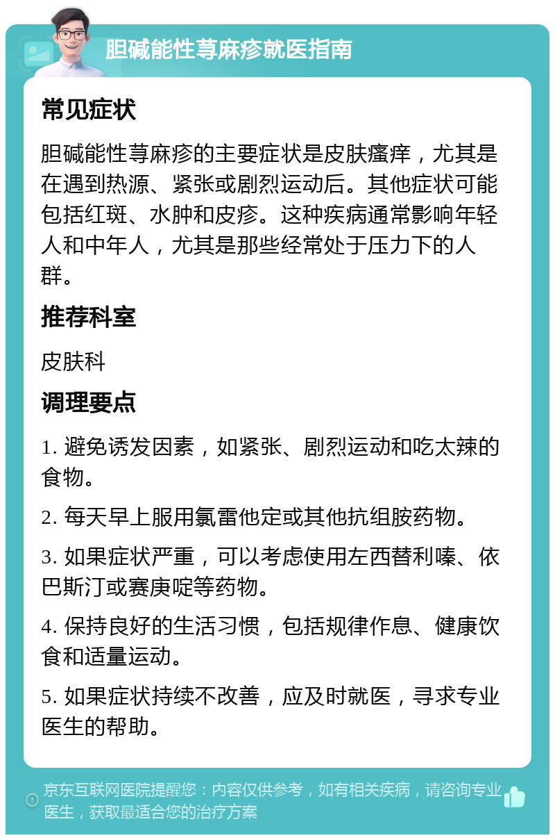 胆碱能性荨麻疹就医指南 常见症状 胆碱能性荨麻疹的主要症状是皮肤瘙痒，尤其是在遇到热源、紧张或剧烈运动后。其他症状可能包括红斑、水肿和皮疹。这种疾病通常影响年轻人和中年人，尤其是那些经常处于压力下的人群。 推荐科室 皮肤科 调理要点 1. 避免诱发因素，如紧张、剧烈运动和吃太辣的食物。 2. 每天早上服用氯雷他定或其他抗组胺药物。 3. 如果症状严重，可以考虑使用左西替利嗪、依巴斯汀或赛庚啶等药物。 4. 保持良好的生活习惯，包括规律作息、健康饮食和适量运动。 5. 如果症状持续不改善，应及时就医，寻求专业医生的帮助。