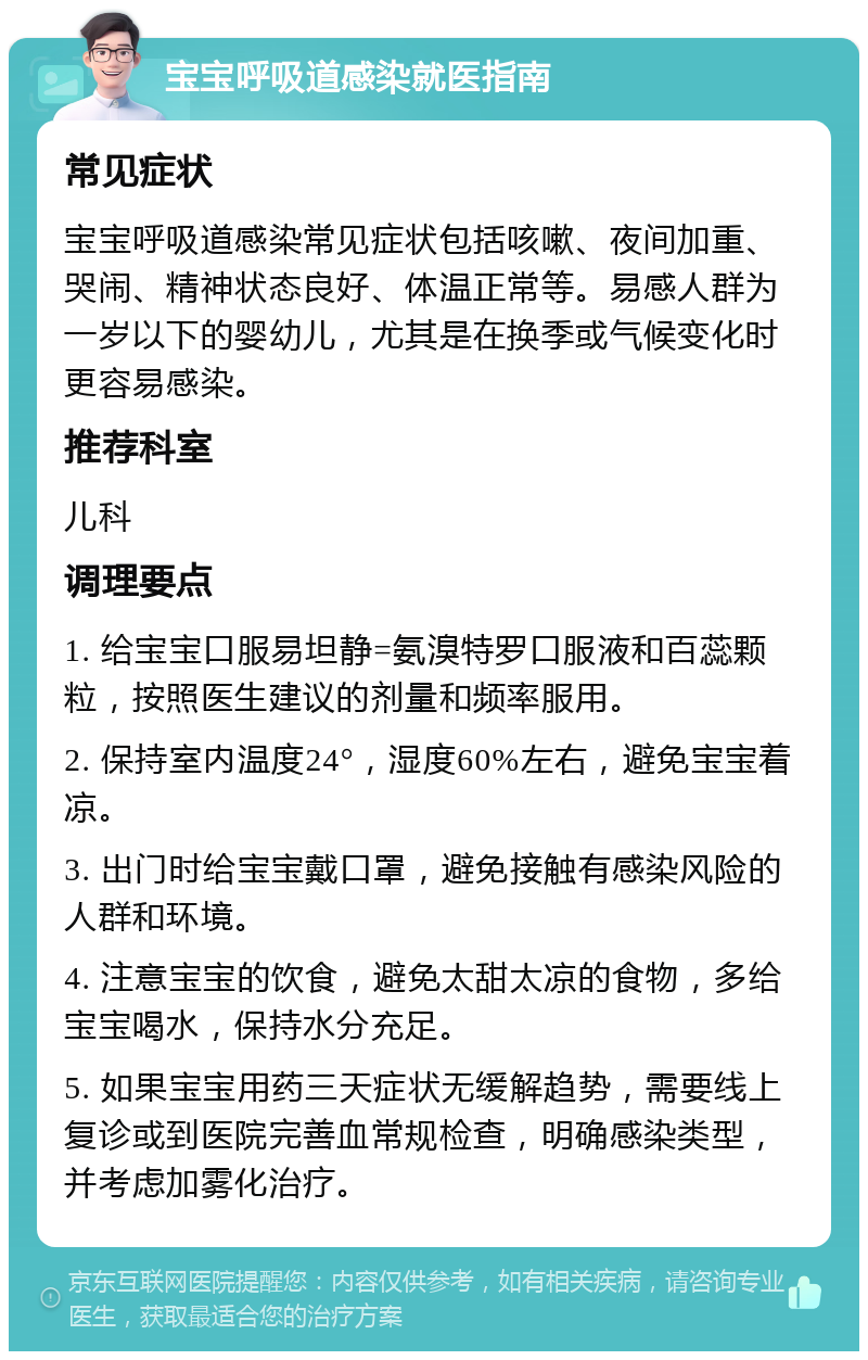 宝宝呼吸道感染就医指南 常见症状 宝宝呼吸道感染常见症状包括咳嗽、夜间加重、哭闹、精神状态良好、体温正常等。易感人群为一岁以下的婴幼儿，尤其是在换季或气候变化时更容易感染。 推荐科室 儿科 调理要点 1. 给宝宝口服易坦静=氨溴特罗口服液和百蕊颗粒，按照医生建议的剂量和频率服用。 2. 保持室内温度24°，湿度60%左右，避免宝宝着凉。 3. 出门时给宝宝戴口罩，避免接触有感染风险的人群和环境。 4. 注意宝宝的饮食，避免太甜太凉的食物，多给宝宝喝水，保持水分充足。 5. 如果宝宝用药三天症状无缓解趋势，需要线上复诊或到医院完善血常规检查，明确感染类型，并考虑加雾化治疗。